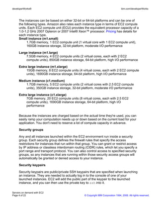 developerWorks®                                                                       ibm.com/developerWorks



     The instances can be based on either 32-bit or 64-bit platforms and can be one of
     the following types. Amazon also rates each instance type in terms of EC2 compute
     units. Each EC2 compute unit (ECU) provides the equivalent processor capacity of a
     1.0-1.2 GHz 2007 Opteron or 2007 Intel® Xeon™ processor. Pricing has details for
     each instance type.
     Small instance (m1.small)
           1.7GB memory, 1 EC2 compute unit (1 virtual core with 1 EC2 compute unit),
           160GB instance storage, 32-bit platform, moderate I/O performance

     Large instance (m1.large)
         7.5GB memory, 4 EC2 compute units (2 virtual cores, each with 2 EC2
         compute units), 850GB instance storage, 64-bit platform, high I/O performance

     Extra large instance (m1.xlarge)
          15GB memory, 8 EC2 compute units (4 virtual cores, each with 2 EC2 compute
          units), 1690GB instance storage, 64-bit platform, high I/O performance

     Medium instance (c1.medium)
         1.7GB memory, 5 EC2 compute units (2 virtual cores with 2.5 EC2 compute
         units), 350GB instance storage, 32-bit platform, moderate I/O performance

     Extra large instance (c1.xlarge)
          7GB memory, 20 EC2 compute units (8 virtual cores, each with 2.5 EC2
          compute units), 1690GB instance storage, 64-bit platform, high I/O
          performance


     Because the instances are charged based on the actual time they're used, you can
     easily ramp your computation needs up or down based on the current load for your
     application. You don't need to reserve a lot of compute capacity in advance.

     Security groups

     Any and all instances launched within the EC2 environment run inside a security
     group. Each security group defines the firewall rules that specify the access
     restrictions for instances that run within that group. You can grant or restrict access
     by IP address or classless interdomain routing (CIDR) rules, which let you specify a
     port range and transport protocol. You can also control access to specified security
     groups, so any instances that are running within those security access groups will
     automatically be granted or denied access to your instance.

     Security keypairs

     Security keypairs are public/private SSH keypairs that are specified when launching
     an instance. They are needed to actually log in to the console of one of your
     launched instances. EC2 will add the public part of the keypair to the launched
     instance, and you can then use the private key to ssh into it.


Servers on demand with EC2
Page 4 of 22                                         © Copyright IBM Corporation 1994, 2008. All rights reserved.
 