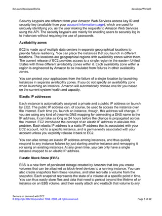 ibm.com/developerWorks                                                                  developerWorks®



      Security keypairs are different from your Amazon Web Services access key ID and
      security key (available from your account information page), which are used for
      uniquely identifying you as the user making the requests to Amazon Web Services
      using the API. The security keypairs are mainly for enabling users to securely log in
      to instances without requiring the use of passwords.

      Availability zones

      EC2 is made up of multiple data centers in separate geographical locations to
      provide failure resiliency. You can place the instances that you launch in different
      locations. The locations are geographical regions with availability zones within them.
      The current release of EC2 provides access to a single region in the eastern United
      States with three different availability zones within it. Each availability zone within a
      region is engineered by Amazon to be insulated from failures in other availability
      zones.

      You can protect your applications from the failure of a single location by launching
      instances in separate availability zones. If you do not specify an availability zone
      when launching an instance, Amazon will automatically choose one for you based
      on the current system health and capacity.

      Elastic IP addresses

      Each instance is automatically assigned a private and a public IP address on launch
      by EC2. The public IP address can, of course, be used to access the instance over
      the Internet. Each time you launch an instance, though, this address will change. If
      you are using any kind of dynamic DNS mapping for connecting a DNS name to the
      IP address, it can take as long as 24 hours before the change is propagated across
      the Internet. EC2 introduced the concept of an elastic IP address to alleviate this
      problem. Each elastic IP address is a static IP address that is associated with your
      EC2 account, not to a specific instance, and is permanently associated with your
      account unless you explicitly release it back to EC2.

      You can also remap an elastic IP address among instances, and thus quickly
      respond to any instance failures by just starting another instance and remapping it
      (or using an existing instance). At any given time, you can only have a single
      instance mapped to an elastic IP address.

      Elastic Block Store (EBS)

      EBS is a new form of persistent storage created by Amazon that lets you create
      volumes that can be attached as block-level devices to a running instance. You can
      also create snapshots from these volumes, and later recreate a volume from the
      snapshot. Each snapshot represents the state of a volume at a specific point in time.
      You can thus easily store files and data that need to persist beyond the lifetime of an
      instance on an EBS volume, and then easily attach and reattach that volume to any


Servers on demand with EC2
© Copyright IBM Corporation 1994, 2008. All rights reserved.                                 Page 5 of 22
 