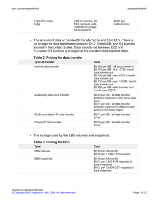 ibm.com/developerWorks                                                                                developerWorks®




                    High-CPU extra                        7GB of memory, 20               $0.80 per
                    large                                 EC2 compute units,              instance-hour
                                                          1690GB of storage,
                                                          32-bit platform


                • The amount of data or bandwidth transferred to and from EC2. There is
                  no charge for data transferred between EC2, SimpleDB, and S3 buckets
                  located in the United States. Data transferred between EC2 and
                  European S3 buckets is charged at the standard data transfer rates.

                    Table 2. Pricing for data transfer
                    Type of transfer                                     Cost
                    Internet data transfer                               $0.100 per GB - all data transfer in
                                                                         $0.170 per GB - first 10TB / month
                                                                         data transfer out
                                                                         $0.130 per GB - next 40TB / month
                                                                         data transfer out
                                                                         $0.110 per GB - next 100TB / month
                                                                         data transfer out
                                                                         $0.100 per GB - data transfer out /
                                                                         month over 150TB
                    Availability data zone transfer                      $0.00 per GB - all data transfer
                                                                         between instances in the same data
                                                                         zone
                                                                         $0.01 per GB - all data transfer
                                                                         between instances in different data
                                                                         zones in the same region
                    Public and elastic IP data transfer                  $0.01 per GB - all data transfer
                                                                         in/out
                    Private IP data transfer                             $0.00 per GB - all data transfer
                                                                         in/out


                • The storage used by the EBS volumes and snapshots.

                    Table 3. Pricing for EBS
                    Type                                                 Cost
                    EBS volumes                                          $0.10 per GB-month
                                                                         $0.10 per 1 million I/O requests
                    EBS snapshots                                        $0.15 per GB-month
                                                                         $0.01 per 1,000 PUT requests to
                                                                         save snapshots
                                                                         $0.01 per 10,000 GET requests to
                                                                         load snapshots




Servers on demand with EC2
© Copyright IBM Corporation 1994, 2008. All rights reserved.                                                Page 7 of 22
 