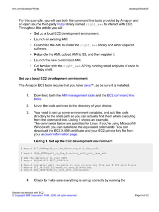 ibm.com/developerWorks                                                                 developerWorks®



      For this example, you will use both the command line tools provided by Amazon and
      an open source third-party Ruby library named right_aws to interact with EC2.
      Throughout this article you will:
                  • Set up a local EC2 development environment.
                  • Launch an existing AMI.
                  • Customize the AMI to install the right_aws library and other required
                    software.
                  • Rebundle the AMI, upload AMI to S3, and then register it.
                  • Launch the new customized AMI.
                  • Get familiar with the right_aws API by running small snippets of code in
                    a Ruby shell.

      Set up a local EC2 development environment

      The Amazon EC2 tools require that you have Java™, so be sure it is installed.


             1.     Download both the AMI management tools and the EC2 command line
                    tools.

             2.     Unzip the tools archives to the directory of your choice.

             3.     You need to set up some environment variables, and add the tools
                    directory to the shell path so you can actually find them when executing
                    from the command line. Listing 1 shows an example.
                    The commands below are specified for Linux. If you're using Microsoft®
                    Windows®, you can substitute the equivalent commands. You can
                    download the EC2 X.509 certificate and your EC2 private key file from
                    your account information page.

                    Listing 1. Set up the EC2 development environment

       $ export EC2_HOME=path_to_the_directory_with_the_tools
       $ export JAVA_HOME=path_to_the_directory_with_your_java_sdk
       # Add the directory to your PATH
       $ export PATH=$PATH:$EC2_HOME/bin
       # Export variables with the paths to your private key file and X.509 certificate
       $ export EC2_PRIVATE_KEY=path_to_your_private_key
       $ export EC2_CERT=path_to_your_x509_certificate



             4.     Check to make sure everything is set up correctly by running the


Servers on demand with EC2
© Copyright IBM Corporation 1994, 2008. All rights reserved.                                Page 9 of 22
 