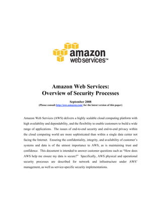 Amazon Web Services:
              Overview of Security Processes
                                        September 2008
            (Please consult http://aws.amazon.com/ for the latest version of this paper)




Amazon Web Services (AWS) delivers a highly scalable cloud computing platform with
high availability and dependability, and the flexibility to enable customers to build a wide
range of applications. The issues of end-to-end security and end-to-end privacy within
the cloud computing world are more sophisticated than within a single data center not
facing the Internet. Ensuring the confidentiality, integrity, and availability of customer’s
systems and data is of the utmost importance to AWS, as is maintaining trust and
confidence. This document is intended to answer customer questions such as “How does
AWS help me ensure my data is secure?” Specifically, AWS physical and operational
security processes are described for network and infrastructure under AWS’
management, as well as service-specific security implementations.
 