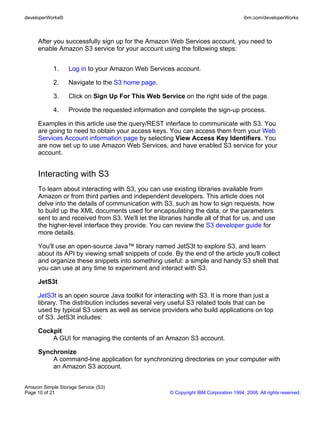 developerWorks®                                                                       ibm.com/developerWorks



     After you successfully sign up for the Amazon Web Services account, you need to
     enable Amazon S3 service for your account using the following steps:


            1.    Log in to your Amazon Web Services account.

            2.    Navigate to the S3 home page.

            3.    Click on Sign Up For This Web Service on the right side of the page.

            4.    Provide the requested information and complete the sign-up process.

     Examples in this article use the query/REST interface to communicate with S3. You
     are going to need to obtain your access keys. You can access them from your Web
     Services Account information page by selecting View Access Key Identifiers. You
     are now set up to use Amazon Web Services, and have enabled S3 service for your
     account.


     Interacting with S3
     To learn about interacting with S3, you can use existing libraries available from
     Amazon or from third parties and independent developers. This article does not
     delve into the details of communication with S3, such as how to sign requests, how
     to build up the XML documents used for encapsulating the data, or the parameters
     sent to and received from S3. We'll let the libraries handle all of that for us, and use
     the higher-level interface they provide. You can review the S3 developer guide for
     more details.

     You'll use an open-source Java™ library named JetS3t to explore S3, and learn
     about its API by viewing small snippets of code. By the end of the article you'll collect
     and organize these snippets into something useful: a simple and handy S3 shell that
     you can use at any time to experiment and interact with S3.

     JetS3t

     JetS3t is an open source Java toolkit for interacting with S3. It is more than just a
     library. The distribution includes several very useful S3 related tools that can be
     used by typical S3 users as well as service providers who build applications on top
     of S3. JetS3t includes:

     Cockpit
         A GUI for managing the contents of an Amazon S3 account.

     Synchronize
         A command-line application for synchronizing directories on your computer with
         an Amazon S3 account.


Amazon Simple Storage Service (S3)
Page 10 of 21                                        © Copyright IBM Corporation 1994, 2008. All rights reserved.
 
