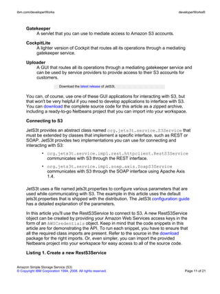 ibm.com/developerWorks                                                                 developerWorks®



      Gatekeeper
          A servlet that you can use to mediate access to Amazon S3 accounts.

      CockpitLite
          A lighter version of Cockpit that routes all its operations through a mediating
          gatekeeper service.

      Uploader
          A GUI that routes all its operations through a mediating gatekeeper service and
          can be used by service providers to provide access to their S3 accounts for
          customers.
                            Download the latest release of JetS3t.


      You can, of course, use one of these GUI applications for interacting with S3, but
      that won't be very helpful if you need to develop applications to interface with S3.
      You can download the complete source code for this article as a zipped archive,
      including a ready-to-go Netbeans project that you can import into your workspace.

      Connecting to S3

      JetS3t provides an abstract class named org.jets3t.service.S3Service that
      must be extended by classes that implement a specific interface, such as REST or
      SOAP. JetS3t provides two implementations you can use for connecting and
      interacting with S3:
                • org.jets3t.service.impl.rest.httpclient.RestS3Service
                  communicates with S3 through the REST interface.
                • org.jets3t.service.impl.soap.axis.SoapS3Service
                  communicates with S3 through the SOAP interface using Apache Axis
                  1.4.

      JetS3t uses a file named jets3t.properties to configure various parameters that are
      used while communicating with S3. The example in this article uses the default
      jets3t.properties that is shipped with the distribution. The JetS3t configuration guide
      has a detailed explanation of the parameters.

      In this article you'll use the RestS3Service to connect to S3. A new RestS3Service
      object can be created by providing your Amazon Web Services access keys in the
      form of an AWSCredentials object. Keep in mind that the code snippets in this
      article are for demonstrating the API. To run each snippet, you have to ensure that
      all the required class imports are present. Refer to the source in the download
      package for the right imports. Or, even simpler, you can import the provided
      Netbeans project into your workspace for easy access to all of the source code.

      Listing 1. Create a new RestS3Service


Amazon Simple Storage Service (S3)
© Copyright IBM Corporation 1994, 2008. All rights reserved.                              Page 11 of 21
 