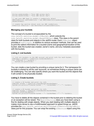 developerWorks®                                                                        ibm.com/developerWorks




       String awsAccessKey = ”Your AWS access key”;
       String awsSecretKey = “Your AWS Secret key”;
       // use your AWS keys to create a credentials object
       AWSCredentials awsCredentials = new AWSCredentials(awsAccessKey,
       awsSecretKey);
       // create the service object with our AWS credentials
       S3Service s3Service = new RestS3Service(awsCredentials);


     Managing your buckets

     The concept of a bucket is encapsulated by the
     org.jets3t.service.model.S3Bucket, which extends the
     org.jets3t.service.model.BaseS3Object class. This class is the parent
     class for both buckets and objects in the JetS3t model. Each S3Bucket object
     provides a toString(), in addition to various accessor methods, that can be used
     to print the salient information for a bucket (name and geographical location of the
     bucket, date the bucket was created, owner’s name, and any metadata associated
     with the bucket).

     Listing 2. List buckets

       // list all buckets in the AWS account and print info for each bucket.
       S3Bucket[] buckets = s3Service.listAllBuckets();
       for (S3Bucket b : buckets) {
          System.out.println(b);
       }


     You can create a new bucket by providing a unique name for it. The namespace for
     buckets is shared by all the user accounts, so sometimes finding a unique name can
     be challenging. You can also specify where you want the bucket and the objects that
     it will contain to be physically located.

     Listing 3. Create buckets

       // create a US bucket and print its info
       S3Bucket bucket = s3Service.createBucket(bucketName);
       System.out.println("Created bucket - " + bucketName + " - " + bucket);

       // create a EU bucket and print its info
       S3Bucket bucket = s3Service.createBucket(bucketName,
       S3Bucket.LOCATION_EUROPE);
       System.out.println("Created bucket - " + bucketName + " - " + bucket);


     You have to delete all the objects contained in the bucket prior to deleting the bucket
     or an exception will be raised. The RestS3Service class you have been using is
     fine for dealing with single objects. When you start dealing with multiple objects, it
     makes more sense to use a multithreaded approach to speed things up. JetS3t
     provides the org.jets3t.service.multithread.S3ServiceSimpleMulti
     class just for this purpose. You can wrap the existing s3Service object using this


Amazon Simple Storage Service (S3)
Page 12 of 21                                         © Copyright IBM Corporation 1994, 2008. All rights reserved.
 