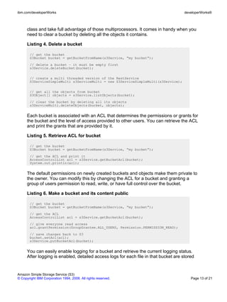 ibm.com/developerWorks                                                                 developerWorks®



      class and take full advantage of those multiprocessors. It comes in handy when you
      need to clear a bucket by deleting all the objects it contains.

      Listing 4. Delete a bucket

       // get the bucket
       S3Bucket bucket = getBucketFromName(s3Service, “my bucket”);
       // delete a bucket – it must be empty first
       s3Service.deleteBucket(bucket);

       // create a multi threaded version of the RestService
       S3ServiceSimpleMulti s3ServiceMulti = new S3ServiceSimpleMulti(s3Service);

       // get all the objects from bucket
       S3Object[] objects = s3Service.listObjects(bucket);
       // clear the bucket by deleting all its objects
       s3ServiceMulti.deleteObjects(bucket, objects);


      Each bucket is associated with an ACL that determines the permissions or grants for
      the bucket and the level of access provided to other users. You can retrieve the ACL
      and print the grants that are provided by it.

      Listing 5. Retrieve ACL for bucket

       // get the bucket
       S3Bucket bucket = getBucketFromName(s3Service, “my bucket”);
       // get the ACL and print it
       AccessControlList acl = s3Service.getBucketAcl(bucket);
       System.out.println(acl);


      The default permissions on newly created buckets and objects make them private to
      the owner. You can modify this by changing the ACL for a bucket and granting a
      group of users permission to read, write, or have full control over the bucket.

      Listing 6. Make a bucket and its content public

       // get the bucket
       S3Bucket bucket = getBucketFromName(s3Service, “my bucket”);
       // get the ACL
       AccessControlList acl = s3Service.getBucketAcl(bucket);
       // give everyone read access
       acl.grantPermission(GroupGrantee.ALL_USERS, Permission.PERMISSION_READ);
       // save changes back to S3
       bucket.setAcl(acl);
       s3Service.putBucketAcl(bucket);


      You can easily enable logging for a bucket and retrieve the current logging status.
      After logging is enabled, detailed access logs for each file in that bucket are stored


Amazon Simple Storage Service (S3)
© Copyright IBM Corporation 1994, 2008. All rights reserved.                              Page 13 of 21
 