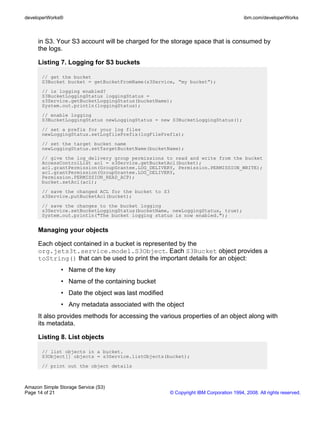 developerWorks®                                                                        ibm.com/developerWorks



     in S3. Your S3 account will be charged for the storage space that is consumed by
     the logs.

     Listing 7. Logging for S3 buckets

       // get the bucket
       S3Bucket bucket = getBucketFromName(s3Service, “my bucket”);
       // is logging enabled?
       S3BucketLoggingStatus loggingStatus =
       s3Service.getBucketLoggingStatus(bucketName);
       System.out.println(loggingStatus);
       // enable logging
       S3BucketLoggingStatus newLoggingStatus = new S3BucketLoggingStatus();
       // set a prefix for your log files
       newLoggingStatus.setLogfilePrefix(logFilePrefix);
       // set the target bucket name
       newLoggingStatus.setTargetBucketName(bucketName);
       // give the log_delivery group permissions to read and write from the bucket
       AccessControlList acl = s3Service.getBucketAcl(bucket);
       acl.grantPermission(GroupGrantee.LOG_DELIVERY, Permission.PERMISSION_WRITE);
       acl.grantPermission(GroupGrantee.LOG_DELIVERY,
       Permission.PERMISSION_READ_ACP);
       bucket.setAcl(acl);
       // save the changed ACL for the bucket to S3
       s3Service.putBucketAcl(bucket);
       // save the changes to the bucket logging
       s3Service.setBucketLoggingStatus(bucketName, newLoggingStatus, true);
       System.out.println("The bucket logging status is now enabled.");


     Managing your objects

     Each object contained in a bucket is represented by the
     org.jets3t.service.model.S3Object. Each S3Bucket object provides a
     toString() that can be used to print the important details for an object:
               • Name of the key
               • Name of the containing bucket
               • Date the object was last modified
               • Any metadata associated with the object
     It also provides methods for accessing the various properties of an object along with
     its metadata.

     Listing 8. List objects

       // list objects in a bucket.
       S3Object[] objects = s3Service.listObjects(bucket);
       // print out the object details



Amazon Simple Storage Service (S3)
Page 14 of 21                                         © Copyright IBM Corporation 1994, 2008. All rights reserved.
 