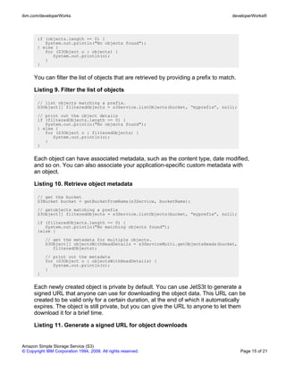 ibm.com/developerWorks                                                                   developerWorks®




       if (objects.length == 0) {
          System.out.println("No objects found");
       } else {
          for (S3Object o : objects) {
             System.out.println(o);
          }
       }


      You can filter the list of objects that are retrieved by providing a prefix to match.

      Listing 9. Filter the list of objects

       // list objects matching a prefix.
       S3Object[] filteredObjects = s3Service.listObjects(bucket, “myprefix”, null);
       // print out the object details
       if (filteredObjects.length == 0) {
          System.out.println("No objects found");
       } else {
          for (S3Object o : filteredObjects) {
             System.out.println(o);
          }
       }


      Each object can have associated metadata, such as the content type, date modified,
      and so on. You can also associate your application-specific custom metadata with
      an object.

      Listing 10. Retrieve object metadata

       // get the bucket
       S3Bucket bucket = getBucketFromName(s3Service, bucketName);
       // getobjects matching a prefix
       S3Object[] filteredObjects = s3Service.listObjects(bucket, “myprefix”, null);
       if (filteredObjects.length == 0) {
          System.out.println("No matching objects found");
       }else {
           // get the metadata for multiple objects.
           S3Object[] objectsWithHeadDetails = s3ServiceMulti.getObjectsHeads(bucket,
              filteredObjects);
           // print out the metadata
           for (S3Object o : objectsWithHeadDetails) {
              System.out.println(o);
           }
       }


      Each newly created object is private by default. You can use JetS3t to generate a
      signed URL that anyone can use for downloading the object data. This URL can be
      created to be valid only for a certain duration, at the end of which it automatically
      expires. The object is still private, but you can give the URL to anyone to let them
      download it for a brief time.

      Listing 11. Generate a signed URL for object downloads


Amazon Simple Storage Service (S3)
© Copyright IBM Corporation 1994, 2008. All rights reserved.                                  Page 15 of 21
 