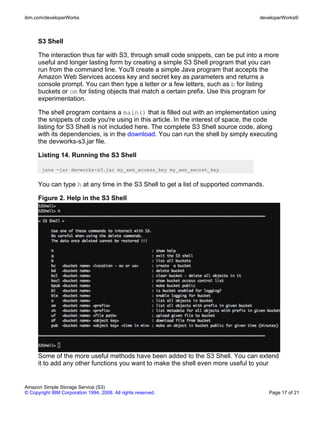 ibm.com/developerWorks                                                              developerWorks®



      S3 Shell

      The interaction thus far with S3, through small code snippets, can be put into a more
      useful and longer lasting form by creating a simple S3 Shell program that you can
      run from the command line. You'll create a simple Java program that accepts the
      Amazon Web Services access key and secret key as parameters and returns a
      console prompt. You can then type a letter or a few letters, such as b for listing
      buckets or om for listing objects that match a certain prefix. Use this program for
      experimentation.

      The shell program contains a main() that is filled out with an implementation using
      the snippets of code you're using in this article. In the interest of space, the code
      listing for S3 Shell is not included here. The complete S3 Shell source code, along
      with its dependencies, is in the download. You can run the shell by simply executing
      the devworks-s3.jar file.

      Listing 14. Running the S3 Shell

       java -jar devworks-s3.jar my_aws_access_key my_aws_secret_key


      You can type h at any time in the S3 Shell to get a list of supported commands.

      Figure 2. Help in the S3 Shell




      Some of the more useful methods have been added to the S3 Shell. You can extend
      it to add any other functions you want to make the shell even more useful to your


Amazon Simple Storage Service (S3)
© Copyright IBM Corporation 1994, 2008. All rights reserved.                            Page 17 of 21
 