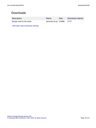 ibm.com/developerWorks                                                                        developerWorks®




      Downloads
       Description                                         Name           Size      Download method
      Sample code for this article                         devworks-s3.zip 2.93MB   HTTP

       Information about download methods




Amazon Simple Storage Service (S3)
© Copyright IBM Corporation 1994, 2008. All rights reserved.                                     Page 19 of 21
 