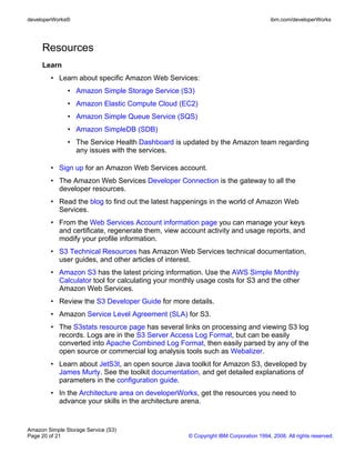 developerWorks®                                                                     ibm.com/developerWorks




     Resources
     Learn
        • Learn about specific Amazon Web Services:
               • Amazon Simple Storage Service (S3)
               • Amazon Elastic Compute Cloud (EC2)
               • Amazon Simple Queue Service (SQS)
               • Amazon SimpleDB (SDB)
               • The Service Health Dashboard is updated by the Amazon team regarding
                 any issues with the services.

        • Sign up for an Amazon Web Services account.
        • The Amazon Web Services Developer Connection is the gateway to all the
          developer resources.
        • Read the blog to find out the latest happenings in the world of Amazon Web
          Services.
        • From the Web Services Account information page you can manage your keys
          and certificate, regenerate them, view account activity and usage reports, and
          modify your profile information.
        • S3 Technical Resources has Amazon Web Services technical documentation,
          user guides, and other articles of interest.
        • Amazon S3 has the latest pricing information. Use the AWS Simple Monthly
          Calculator tool for calculating your monthly usage costs for S3 and the other
          Amazon Web Services.
        • Review the S3 Developer Guide for more details.
        • Amazon Service Level Agreement (SLA) for S3.
        • The S3stats resource page has several links on processing and viewing S3 log
          records. Logs are in the S3 Server Access Log Format, but can be easily
          converted into Apache Combined Log Format, then easily parsed by any of the
          open source or commercial log analysis tools such as Webalizer.
        • Learn about JetS3t, an open source Java toolkit for Amazon S3, developed by
          James Murty. See the toolkit documentation, and get detailed explanations of
          parameters in the configuration guide.
        • In the Architecture area on developerWorks, get the resources you need to
          advance your skills in the architecture arena.


Amazon Simple Storage Service (S3)
Page 20 of 21                                      © Copyright IBM Corporation 1994, 2008. All rights reserved.
 