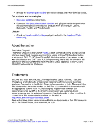 ibm.com/developerWorks                                                                developerWorks®



         • Browse the technology bookstore for books on these and other technical topics.
      Get products and technologies
         • Download JetS3t and other tools.
         • Download IBM product evaluation versions and get your hands on application
           development tools and middleware products from IBM® DB2®, Lotus®,
           Rational®, Tivoli®, and WebSphere®.
      Discuss
         • Check out developerWorks blogs and get involved in the developerWorks
           community.



      About the author
      Prabhakar Chaganti
      Prabhakar Chaganti is the CTO of Ylastic, a start-up that is building a single unified
      interface to architect, manage, and monitor a user's entire AWS Cloud computing
      environment: EC2, S3, SQS and SimpleDB. He is the author of two recent books,
      Xen Virtualization and GWT Java AJAX Programming. He is also the winner of the
      community choice award for the most innovative virtual appliance in the VMware
      Global Virtual Appliance Challenge.




      Trademarks
      IBM, the IBM logo, ibm.com, DB2, developerWorks, Lotus, Rational, Tivoli, and
      WebSphere are trademarks or registered trademarks of International Business
      Machines Corporation in the United States, other countries, or both. These and other
      IBM trademarked terms are marked on their first occurrence in this information with
      the appropriate symbol (® or ™), indicating US registered or common law
      trademarks owned by IBM at the time this information was published. Such
      trademarks may also be registered or common law trademarks in other countries. A
      current list of IBM trademarks is available on the Web at
      http://www.ibm.com/legal/copytrade.shtml
      Java and all Java-based trademarks and logos are trademarks of Sun Microsystems,
      Inc. in the United States, other countries, or both.




Amazon Simple Storage Service (S3)
© Copyright IBM Corporation 1994, 2008. All rights reserved.                              Page 21 of 21
 