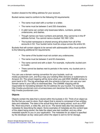 ibm.com/developerWorks                                                                 developerWorks®



      location closest to the billing address for your account.

      Bucket names need to conform to the following S3 requirements:

                • The name must start with a number or a letter.
                • The name must be between 3 and 255 characters.
                • A valid name can contain only lowercase letters, numbers, periods,
                  underscores, and dashes.
                • Though names can have numbers and periods, they cannot be in the IP
                  address format. You cannot name a bucket 192.168.1.254.
                • The bucket namespace is shared among all buckets from all of the
                  accounts in S3. Your bucket name must be unique across the entire S3.
      Buckets that will contain objects to be served with addressable URLs must conform
      to the following additional S3 requirements:

                • The name of the bucket must not contain any underscores.
                • The name must be between 3 and 63 characters.
                • The name cannot end with a dash. For example, myfavorite-.bucket.com
                  is invalid.
                • There cannot be dashes next to periods in the name. my-.bucket.com is
                  invalid.
      You can use a domain naming convention for your buckets, such as
      media.yourdomain.com, and thus map your existing Web domains or subdomains to
      Amazon S3. The actual mapping will be done when you add DNS CNAME entries to
      point back to S3. The big advantage with this scheme is that you can use your own
      domain name in your URLs to download files. The CNAME mapping will be
      responsible for translating between the S3 address for your bucket. For example,
      http://media.yourdomain.com.s3.amazonaws.com becomes the more friendly URL
      http://media.yourdomain.com.

      Objects

      Objects contain the data that is stored within the buckets in S3. Think of an object as
      the file that you want to store. Each object that is stored is composed of two entities:
      data and metadata. The data is the actual thing that is being stored, such as a PDF
      file, Word document, a video file, and so on. The stored data also has associated
      metadata for describing the object. Some examples of metadata are the content type
      of the object being stored, the date the object was last modified, and any other
      metadata specific to you or your application. The metadata for an object is specified
      by the developer as key value pairs when the object is sent to S3 for storage.

Amazon Simple Storage Service (S3)
© Copyright IBM Corporation 1994, 2008. All rights reserved.                               Page 3 of 21
 