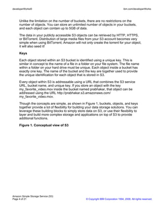 developerWorks®                                                                       ibm.com/developerWorks



     Unlike the limitation on the number of buckets, there are no restrictions on the
     number of objects. You can store an unlimited number of objects in your buckets,
     and each object can contain up to 5GB of data.

     The data in your publicly accessible S3 objects can be retrieved by HTTP, HTTPS,
     or BitTorrent. Distribution of large media files from your S3 account becomes very
     simple when using BitTorrent; Amazon will not only create the torrent for your object,
     it will also seed it!

     Keys

     Each object stored within an S3 bucket is identified using a unique key. This is
     similar in concept to the name of a file in a folder on your file system. The file name
     within a folder on your hard drive must be unique. Each object inside a bucket has
     exactly one key. The name of the bucket and the key are together used to provide
     the unique identification for each object that is stored in S3.

     Every object within S3 is addressable using a URL that combines the S3 service
     URL, bucket name, and unique key. If you store an object with the key
     my_favorite_video.mov inside the bucket named prabhakar, that object can be
     addressed using the URL http://prabhakar.s3.amazonaws.com/
     my_favorite_video.mov.

     Though the concepts are simple, as shown in Figure 1, buckets, objects, and keys
     together provide a lot of flexibility for building your data storage solutions. You can
     leverage these building blocks to simply store data on S3, or use their flexibility to
     layer and build more complex storage and applications on top of S3 to provide
     additional functions.

     Figure 1. Conceptual view of S3




Amazon Simple Storage Service (S3)
Page 4 of 21                                         © Copyright IBM Corporation 1994, 2008. All rights reserved.
 