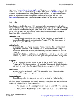 developerWorks®                                                                      ibm.com/developerWorks



     converted into Apache combined log format. They can then be easily parsed by any
     of the open source or commercial log analysis tools, such as Webalizer, to give you
     a human readable report and pretty graphs upon request. The reports can be very
     useful to gain insight into your customer base that's accessing the files. See
     Resources for tools you can use for easier visualization of the S3 log records.


     Security
     Each bucket and object created in S3 is private to the user account creating them.
     You have to explicitly grant permissions to other users and customers for them to be
     able to see the list of objects in your S3 buckets or to download the data contained
     within them. Amazon S3 provides the following security features to protect your
     buckets and the objects in them.

     Authentication
         Ensures that the request is being made by the user that owns the bucket or
         object. Each S3 request must include the Amazon Web Services access key
         that uniquely identifies the user.

     Authorization
         Ensures that the user trying to access the resource has the permissions or
         rights to the resource. Each S3 object has an access control list (ACL)
         associated with it that explicitly identifies the grants and permissions for that
         resource.
         You can grant access to all Amazon Web Services users or to a specific user
         identified by e-mail address, or you can grant anonymous access to any user.


     Integrity
          Each S3 request must be digitally signed by the requesting user with an
          Amazon Web Services secret key. On receipt of the request, S3 will check the
          signature to ensure that the request has not been tampered with in transit.

     Encryption
         You can access S3 through the HTTPS protocol to ensure that the data is
         transmitted through an encrypted connection.

     Nonrepudiation
         Each S3 request is time-stamped and serves as proof of the transaction.

     Each and every REST request made to S3 must go through the following standard
     steps that are essential to ensuring security:
               • The request and all needed parameters must be assembled into a string.
               • Your Amazon Web Services secret access key must be used to create a


Amazon Simple Storage Service (S3)
Page 6 of 21                                        © Copyright IBM Corporation 1994, 2008. All rights reserved.
 