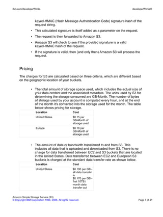 ibm.com/developerWorks                                                                developerWorks®



                    keyed-HMAC (Hash Message Authentication Code) signature hash of the
                    request string.
                • This calculated signature is itself added as a parameter on the request.
                • The request is then forwarded to Amazon S3.
                • Amazon S3 will check to see if the provided signature is a valid
                  keyed-HMAC hash of the request.
                • If the signature is valid, then (and only then) Amazon S3 will process the
                  request.



      Pricing
      The charges for S3 are calculated based on three criteria, which are different based
      on the geographic location of your buckets.

                • The total amount of storage space used, which includes the actual size of
                  your data content and the associated metadata. The units used by S3 for
                  determining the storage consumed are GB-Month. The number of bytes
                  of storage used by your account is computed every hour, and at the end
                  of the month it's converted into the storage used for the month. The table
                  below shows pricing for storage.
                    Location                          Cost
                    United States                     $0.15 per
                                                      GB-Month of
                                                      storage used
                    Europe                            $0.18 per
                                                      GB-Month of
                                                      storage used


                • The amount of data or bandwidth transferred to and from S3. This
                  includes all data that is uploaded and downloaded from S3. There is no
                  charge for data transferred between EC2 and S3 buckets that are located
                  in the United States. Data transferred between EC2 and European S3
                  buckets is charged at the standard data transfer rate as shown below.
                    Location                          Cost
                    United States                     $0.100 per GB -
                                                      all data transfer
                                                      in
                                                      $0.170 per GB -
                                                      first 10TB /
                                                      month data
                                                      transfer out


Amazon Simple Storage Service (S3)
© Copyright IBM Corporation 1994, 2008. All rights reserved.                                 Page 7 of 21
 