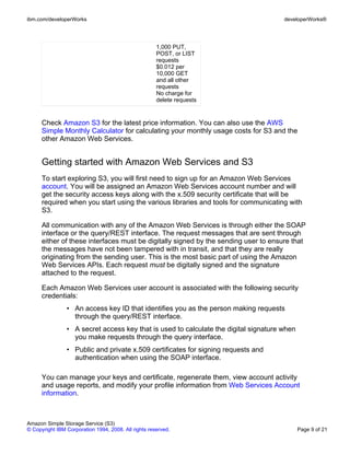 ibm.com/developerWorks                                                                developerWorks®




                                                      1,000 PUT,
                                                      POST, or LIST
                                                      requests
                                                      $0.012 per
                                                      10,000 GET
                                                      and all other
                                                      requests
                                                      No charge for
                                                      delete requests


      Check Amazon S3 for the latest price information. You can also use the AWS
      Simple Monthly Calculator for calculating your monthly usage costs for S3 and the
      other Amazon Web Services.


      Getting started with Amazon Web Services and S3
      To start exploring S3, you will first need to sign up for an Amazon Web Services
      account. You will be assigned an Amazon Web Services account number and will
      get the security access keys along with the x.509 security certificate that will be
      required when you start using the various libraries and tools for communicating with
      S3.

      All communication with any of the Amazon Web Services is through either the SOAP
      interface or the query/REST interface. The request messages that are sent through
      either of these interfaces must be digitally signed by the sending user to ensure that
      the messages have not been tampered with in transit, and that they are really
      originating from the sending user. This is the most basic part of using the Amazon
      Web Services APIs. Each request must be digitally signed and the signature
      attached to the request.

      Each Amazon Web Services user account is associated with the following security
      credentials:
                • An access key ID that identifies you as the person making requests
                  through the query/REST interface.
                • A secret access key that is used to calculate the digital signature when
                  you make requests through the query interface.
                • Public and private x.509 certificates for signing requests and
                  authentication when using the SOAP interface.

      You can manage your keys and certificate, regenerate them, view account activity
      and usage reports, and modify your profile information from Web Services Account
      information.



Amazon Simple Storage Service (S3)
© Copyright IBM Corporation 1994, 2008. All rights reserved.                                 Page 9 of 21
 