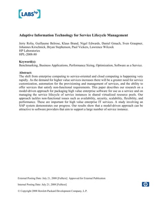 Adaptive Information Technology for Service Lifecycle Management

 Jerry Rolia, Guillaume Belrose, Klaus Brand, Nigel Edwards, Daniel Gmach, Sven Graupner,
 Johannes Kirschnick, Bryan Stephenson, Paul Vickers, Lawrence Wilcock
 HP Laboratories
 HPL-2008-80

 Keyword(s):
 Benchmarking, Business Applications, Performance Sizing, Optimization, Software as a Service.

 Abstract:
 The shift from enterprise computing to service-oriented and cloud computing is happening very
 rapidly. As the demand for higher value services increases there will be a greater need for service
 customization, automation for the provisioning and management of services, and the ability to
 offer services that satisfy non-functional requirements. This paper describes our research on a
 model-driven approach for packaging high value enterprise software for use as a service and on
 managing the service lifecycle of service instances in shared virtualized resource pools. Our
 approach tackles non-functional issues such as availability, security, scalability, flexibility, and
 performance. These are important for high value enterprise IT services. A study involving an
 SAP system demonstrates our progress. Our results show that a model-driven approach can be
 attractive to software providers that aim to support a large number of service instance.




External Posting Date: July 21, 2008 [Fulltext] Approved for External Publication

Internal Posting Date: July 21, 2008 [Fulltext]

© Copyright 2008 Hewlett-Packard Development Company, L.P.
 