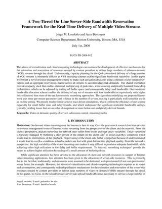 A Two-Tiered On-Line Server-Side Bandwidth Reservation
    Framework for the Real-Time Delivery of Multiple Video Streams
                                      Jorge M. Londo˜ o and Azer Bestavros
                                                    n
                   Computer Science Department, Boston University, Boston, MA, USA
                                                     July 1st, 2008


                                                   BUCS-TR-2008-012

                                                      ABSTRACT
The advent of virtualization and cloud computing technologies necessitates the development of effective mechanisms for
the estimation and reservation of resources needed by content providers to deliver large numbers of video-on-demand
(VOD) streams through the cloud. Unfortunately, capacity planning for the QoS-constrained delivery of a large number
of VOD streams is inherently difﬁcult as VBR encoding schemes exhibit signiﬁcant bandwidth variability. In this paper,
we present a novel resource management scheme to make such allocation decisions using a mixture of per-stream reser-
vations and an aggregate reservation, shared across all streams to accommodate peak demands. The shared reservation
provides capacity slack that enables statistical multiplexing of peak rates, while assuring analytically bounded frame-drop
probabilities, which can be adjusted by trading off buffer space (and consequently delay) and bandwidth. Our two-tiered
bandwidth allocation scheme enables the delivery of any set of streams with less bandwidth (or equivalently with higher
link utilization) than state-of-the-art deterministic smoothing approaches. The algorithm underlying our proposed frame-
work uses three per-stream parameters and is linear in the number of servers, making it particularly well suited for use in
an on-line setting. We present results from extensive trace-driven simulations, which conﬁrm the efﬁciency of our scheme
especially for small buffer sizes and delay bounds, and which underscore the signiﬁcant realizable bandwidth savings,
typically yielding losses that are an order of magnitude or more below our analytically derived bounds.
Keywords: Video on demand, quality of service, admission control, streaming media

                                                 1. INTRODUCTION
Motivation: On-demand video streaming over the Internet is here to stay. Over the years much research has been devoted
to resource management issues of Internet video streaming from the perspectives of the client and the network. From the
client’s perspective, packets traversing the network may suffer from losses and high delay variability. Delay variability
is typically managed by buffering a short period of the stream on the client side1 to avoid underﬂow conditions which
would lead to interruptions of the playback. Proper sizing of the client-side buffer is important because if underestimated,
it would lead to overﬂow conditions whereby packets are lost with great detriment to playback quality. From the network’s
perspective, the high variability of the video streaming rates makes it very difﬁcult to provision adequate bandwidth, while
achieving either high utilization or low delay and buffer requirements. To that end, smoothing techniques2 provide the
means to achieve higher utilization by trading off a small amount of buffering/delay.
    While signiﬁcant attention has been devoted to the allocation of client and network resources in support of Internet
video streaming applications, less attention has been given to the allocation of server-side resources. This is primarily
due to the fact that, traditionally, such resources were assumed to be dedicated, well-provisioned (if not over-provisioned)
server farms, for example. However, the advent of virtualization and cloud computing technologies requires us to revisit
such assumptions, and consequently to develop effective mechanisms for the estimation and reservation of the server-side
resources needed by content providers to deliver large numbers of video-on-demand (VOD) streams through the cloud.
In this paper, we focus on the (cloud/virtual) server-side upload bandwidth needs necessary to service a large number of

Jorge Londo˜ o / E-mail: jmlon@cs.bu.edu
           n
Azer Bestavros / E-mail: best@cs.bu.edu
 