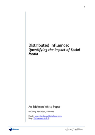 1




Distributed Influence:
Quantifying the Impact of Social
Media




An Edelman White Paper
By Jonny Bentwood, Edelman

Email: jonny.bentwood@edelman.com
Blog: Technobabble 2.0
 