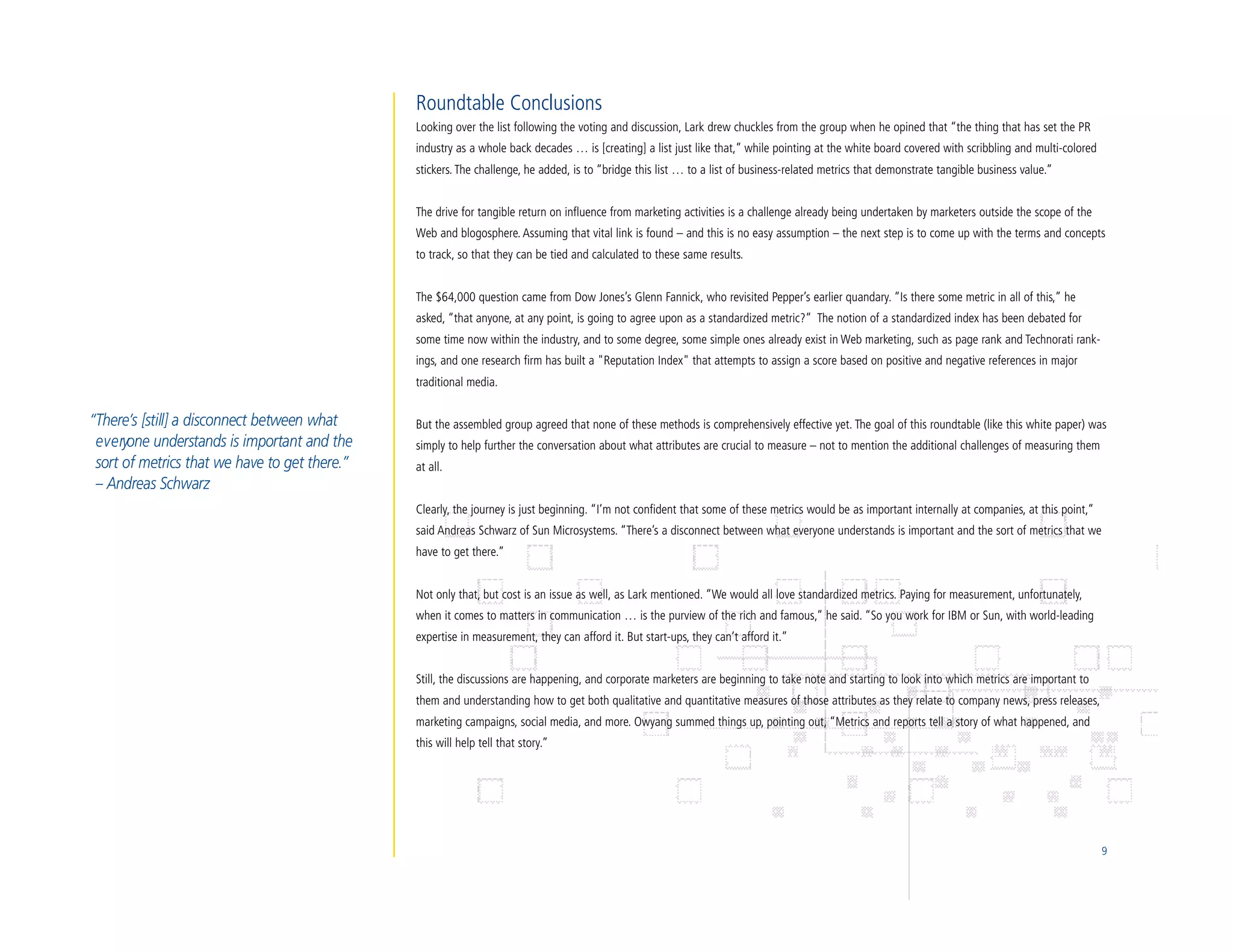 Roundtable Conclusions
                                                Looking over the list following the voting and discussion, Lark drew chuckles from the group when he opined that “the thing that has set the PR
                                                industry as a whole back decades … is [creating] a list just like that,” while pointing at the white board covered with scribbling and multi-colored
                                                stickers. The challenge, he added, is to “bridge this list … to a list of business-related metrics that demonstrate tangible business value.”


                                                The drive for tangible return on influence from marketing activities is a challenge already being undertaken by marketers outside the scope of the
                                                Web and blogosphere. Assuming that vital link is found – and this is no easy assumption – the next step is to come up with the terms and concepts
                                                to track, so that they can be tied and calculated to these same results.


                                                The $64,000 question came from Dow Jones’s Glenn Fannick, who revisited Pepper’s earlier quandary. “Is there some metric in all of this,” he
                                                asked, “that anyone, at any point, is going to agree upon as a standardized metric?” The notion of a standardized index has been debated for
                                                some time now within the industry, and to some degree, some simple ones already exist in Web marketing, such as page rank and Technorati rank-
                                                ings, and one research firm has built a "Reputation Index" that attempts to assign a score based on positive and negative references in major
                                                traditional media.


“There’s [still] a disconnect between what      But the assembled group agreed that none of these methods is comprehensively effective yet. The goal of this roundtable (like this white paper) was
 e v e ryone understands is important and the   simply to help further the conversation about what attributes are crucial to measure – not to mention the additional challenges of measuring them
 sort of metrics that we have to get there.”    at all.
 – Andreas Schwarz
                                                Clearly, the journey is just beginning. “I’m not confident that some of these metrics would be as important internally at companies, at this point,”
                                                said Andreas Schwarz of Sun Microsystems. “There’s a disconnect between what everyone understands is important and the sort of metrics that we
                                                have to get there.”


                                                Not only that, but cost is an issue as well, as Lark mentioned. “We would all love standardized metrics. Paying for measurement, unfortunately,
                                                when it comes to matters in communication … is the purview of the rich and famous,” he said. “So you work for IBM or Sun, with world-leading
                                                expertise in measurement, they can afford it. But start-ups, they can’t afford it.”


                                                Still, the discussions are happening, and corporate marketers are beginning to take note and starting to look into which metrics are important to
                                                them and understanding how to get both qualitative and quantitative measures of those attributes as they relate to company news, press releases,
                                                marketing campaigns, social media, and more. Owyang summed things up, pointing out, “Metrics and reports tell a story of what happened, and
                                                this will help tell that story.”




                                                                                                                                                                                                       9
 