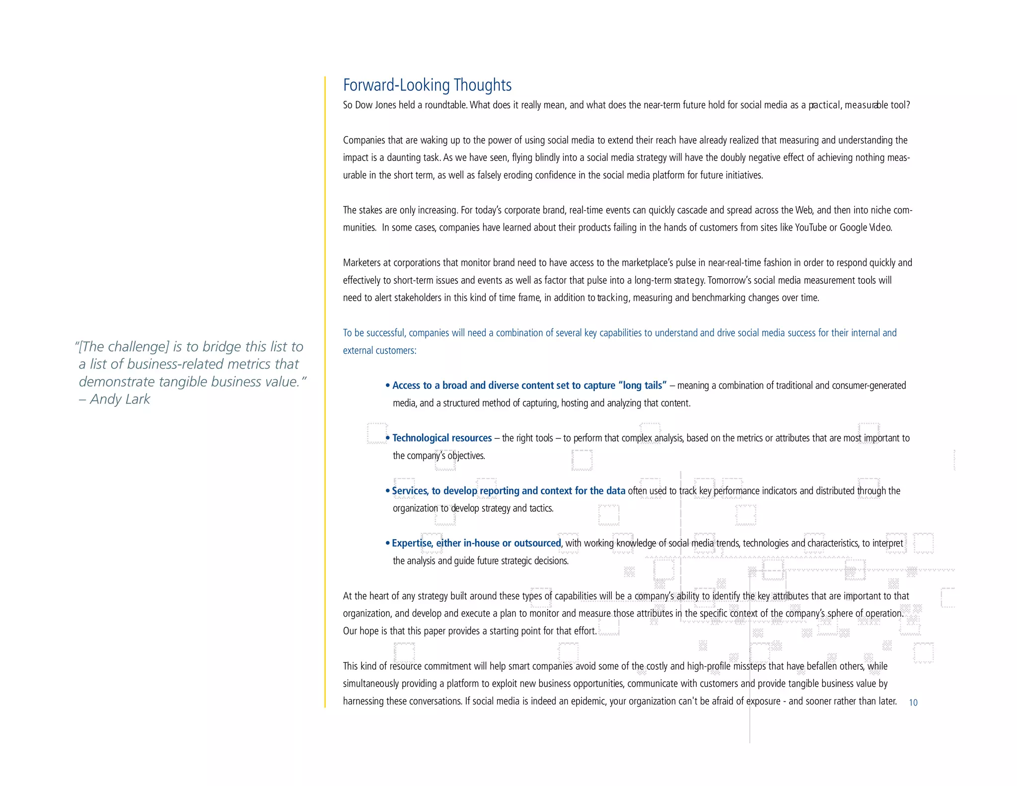 Forward-Looking Thoughts
                                             So Dow Jones held a roundtable. What does it really mean, and what does the near-term future hold for social media as a pra c t i c a l , m e a s u rable tool?


                                             Companies that are waking up to the power of using social media to extend their reach have already realized that measuring and understanding the
                                             impact is a daunting task. As we have seen, flying blindly into a social media strategy will have the doubly negative effect of achieving nothing meas-
                                             urable in the short term, as well as falsely eroding confidence in the social media platform for future initiatives.


                                             The stakes are only increasing. For today’s corporate brand, real-time events can quickly cascade and spread across the Web, and then into niche com-
                                             munities. In some cases, companies have learned about their products failing in the hands of customers from sites like YouTube or Google Vi d e o.


                                             Marketers at corporations that monitor brand need to have access to the marketplace’s pulse in near-real-time fashion in order to respond quickly and
                                             effectively to short-term issues and events as well as factor that pulse into a long-term stra t e g y. Tomorrow’s social media measurement tools will
                                             need to alert stakeholders in this kind of time frame, in addition to tra c k i n g , measuring and benchmarking changes over time.


                                             To be successful, companies will need a combination of several key capabilities to understand and drive social media success for their internal and
“[The challenge] is to bridge this list to   external customers:
 a list of business-related metrics that
 demonstrate tangible business value.”                  • Access to a broad and diverse content set to capture “long tails” – meaning a combination of traditional and consumer-generated
 – Andy Lark                                              media, and a structured method of capturing, hosting and analyzing that content.


                                                        • Technological resources – the right tools – to perform that complex analysis, based on the metrics or attributes that are most important to
                                                          the company’s objectives.


                                                        • Services, to develop reporting and context for the data often used to track key performance indicators and distributed through the
                                                          organization to develop strategy and tactics.


                                                        • Expertise, either in-house or outsourced, with working knowledge of social media trends, technologies and characteristics, to interpret
                                                          the analysis and guide future strategic decisions.


                                             At the heart of any strategy built around these types of capabilities will be a company’s ability to identify the key attributes that are important to that
                                             organization, and develop and execute a plan to monitor and measure those attributes in the specific context of the company’s sphere of operation.
                                             Our hope is that this paper provides a starting point for that effort.


                                             This kind of resource commitment will help smart companies avoid some of the costly and high-profile missteps that have befallen others, while
                                             simultaneously providing a platform to exploit new business opportunities, communicate with customers and provide tangible business value by
                                             harnessing these conversations. If social media is indeed an epidemic, your organization can't be afraid of exposure - and sooner rather than later.          10
 