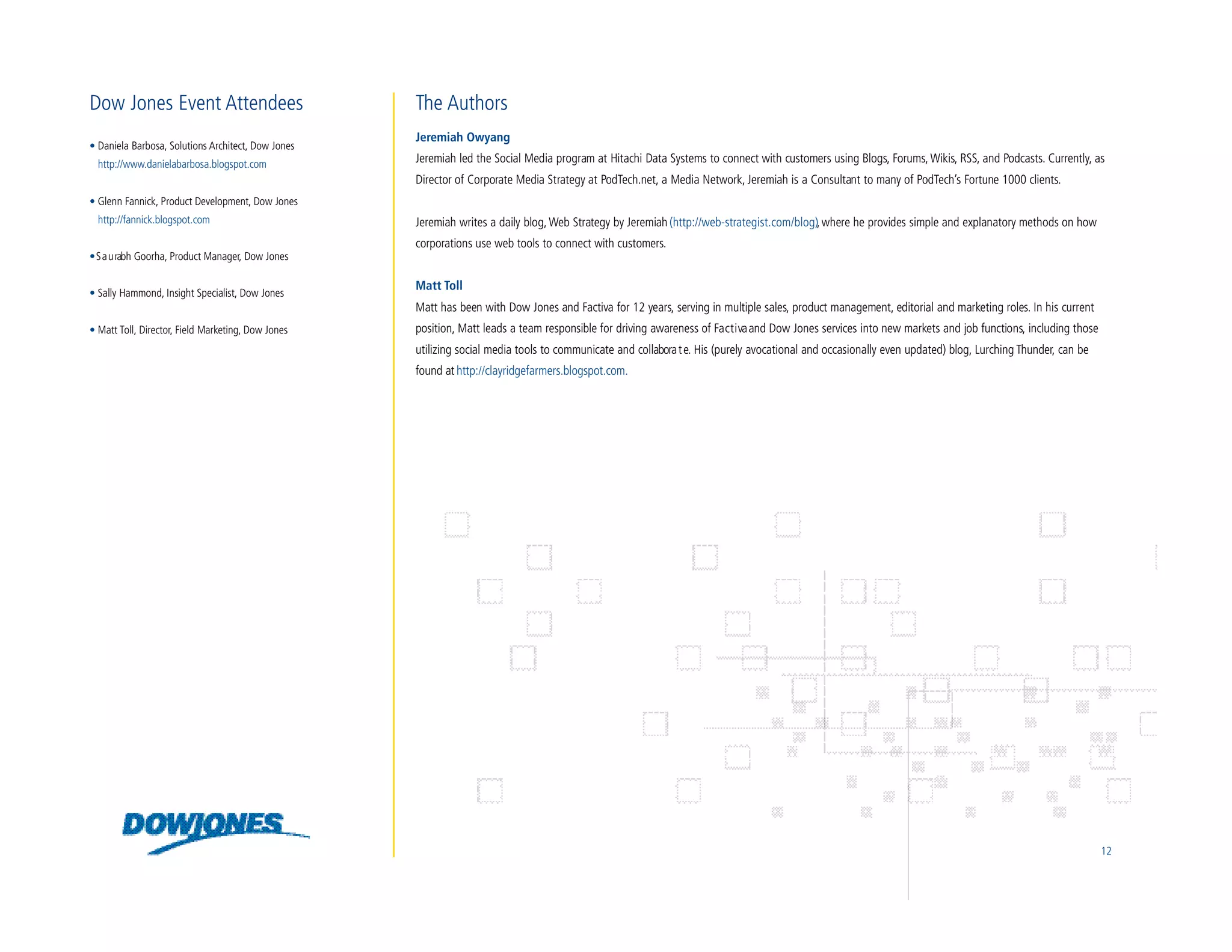 Dow Jones Event Attendees                           The Authors
                                                    Jeremiah Owyang
• Daniela Barbosa, Solutions Architect, Dow Jones
  http://www.danielabarbosa.blogspot.com            Jeremiah led the Social Media program at Hitachi Data Systems to connect with customers using Blogs, Forums, Wikis, RSS, and Podcasts. Currently, as
                                                    Director of Corporate Media Strategy at PodTech.net, a Media Network, Jeremiah is a Consultant to many of PodTech’s Fortune 1000 clients.
• Glenn Fannick, Product Development, Dow Jones
  http://fannick.blogspot.com                       Jeremiah writes a daily blog, Web Strategy by Jeremiah (http://web-strategist.com/blog), where he provides simple and explanatory methods on how
                                                    corporations use web tools to connect with customers.
• S a u rabh Goorha, Product Manager, Dow Jones

                                                    Matt Toll
• Sally Hammond, Insight Specialist, Dow Jones
                                                    Matt has been with Dow Jones and Factiva for 12 years, serving in multiple sales, product management, editorial and marketing roles. In his current
• Matt Toll, Director, Field Marketing, Dow Jones   position, Matt leads a team responsible for driving awareness of Fa c t i va and Dow Jones services into new markets and job functions, including those
                                                    utilizing social media tools to communicate and collabora t e. His (purely avocational and occasionally even updated) blog, Lurching Thunder, can be
                                                    found at http://clayridgefarmers.blogspot.com.




                                                                                                                                                                                                              12
 