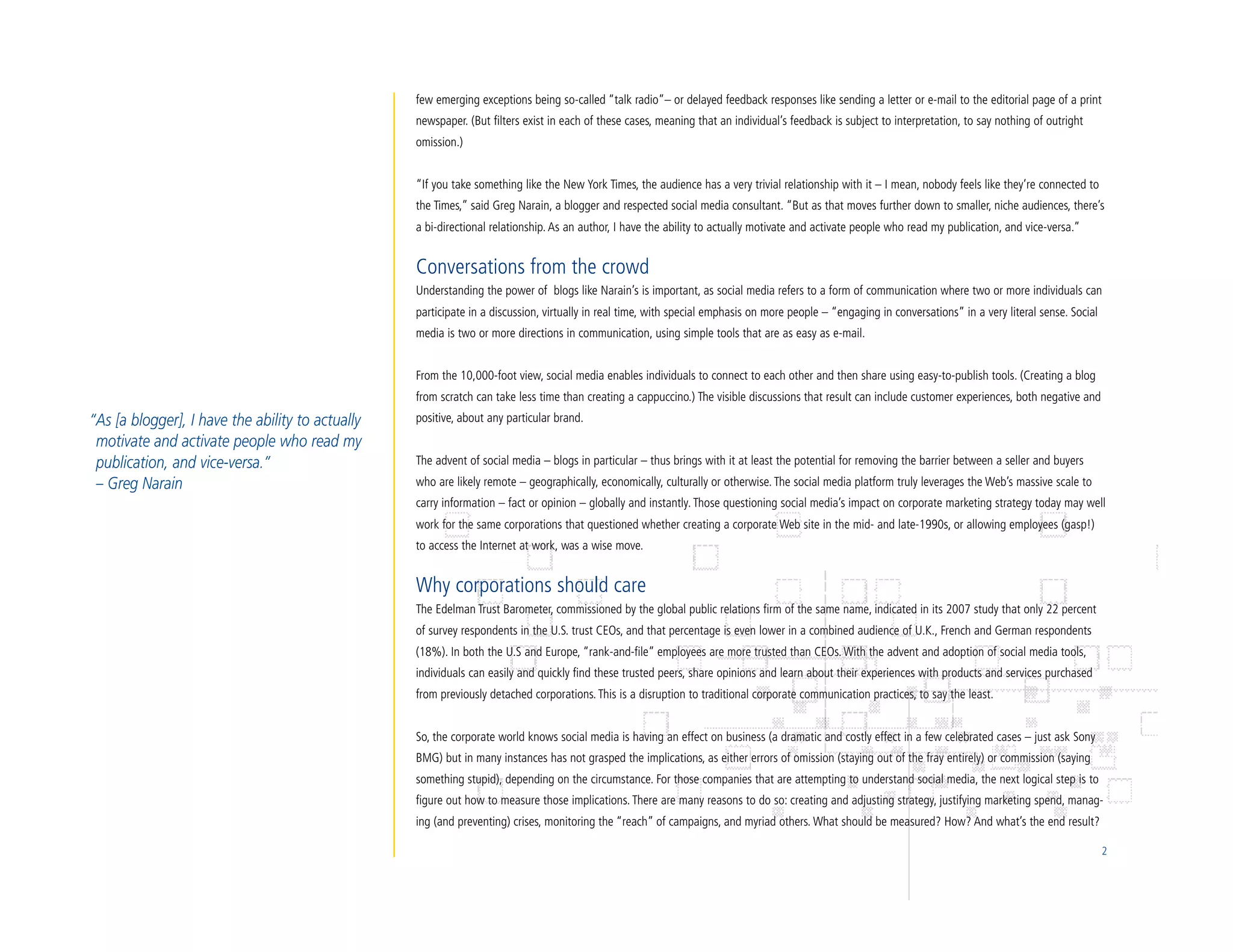 few emerging exceptions being so-called “talk radio”– or delayed feedback responses like sending a letter or e-mail to the editorial page of a print
                                                  newspaper. (But filters exist in each of these cases, meaning that an individual’s feedback is subject to interpretation, to say nothing of outright
                                                  omission.)


                                                  “If you take something like the New York Times, the audience has a very trivial relationship with it – I mean, nobody feels like they’re connected to
                                                  the Times,” said Greg Narain, a blogger and respected social media consultant. “But as that moves further down to smaller, niche audiences, there’s
                                                  a bi-directional relationship. As an author, I have the ability to actually motivate and activate people who read my publication, and vice-versa.”


                                                  Conversations from the crowd
                                                  Understanding the power of blogs like Narain’s is important, as social media refers to a form of communication where two or more individuals can
                                                  participate in a discussion, virtually in real time, with special emphasis on more people – “engaging in conversations” in a very literal sense. Social
                                                  media is two or more directions in communication, using simple tools that are as easy as e-mail.


                                                  From the 10,000-foot view, social media enables individuals to connect to each other and then share using easy-to-publish tools. (Creating a blog
                                                  from scratch can take less time than creating a cappuccino.) The visible discussions that result can include customer experiences, both negative and
“As [a blogger], I have the ability to actually   positive, about any particular brand.
 motivate and activate people who read my
 publication, and vice-versa.”                    The advent of social media – blogs in particular – thus brings with it at least the potential for removing the barrier between a seller and buyers
 – Greg Narain                                    who are likely remote – geographically, economically, culturally or otherwise. The social media platform truly leverages the Web’s massive scale to
                                                  carry information – fact or opinion – globally and instantly. Those questioning social media’s impact on corporate marketing strategy today may well
                                                  work for the same corporations that questioned whether creating a corporate Web site in the mid- and late-1990s, or allowing employees (gasp!)
                                                  to access the Internet at work, was a wise move.


                                                  Why corporations should care
                                                  The Edelman Trust Barometer, commissioned by the global public relations firm of the same name, indicated in its 2007 study that only 22 percent
                                                  of survey respondents in the U.S. trust CEOs, and that percentage is even lower in a combined audience of U.K., French and German respondents
                                                  (18%). In both the U.S and Europe, “rank-and-file” employees are more trusted than CEOs. With the advent and adoption of social media tools,
                                                  individuals can easily and quickly find these trusted peers, share opinions and learn about their experiences with products and services purchased
                                                  from previously detached corporations. This is a disruption to traditional corporate communication practices, to say the least.


                                                  So, the corporate world knows social media is having an effect on business (a dramatic and costly effect in a few celebrated cases – just ask Sony
                                                  BMG) but in many instances has not grasped the implications, as either errors of omission (staying out of the fray entirely) or commission (saying
                                                  something stupid), depending on the circumstance. For those companies that are attempting to understand social media, the next logical step is to
                                                  figure out how to measure those implications. There are many reasons to do so: creating and adjusting strategy, justifying marketing spend, manag-
                                                  ing (and preventing) crises, monitoring the “reach” of campaigns, and myriad others. What should be measured? How? And what’s the end result?

                                                                                                                                                                                                            2
 