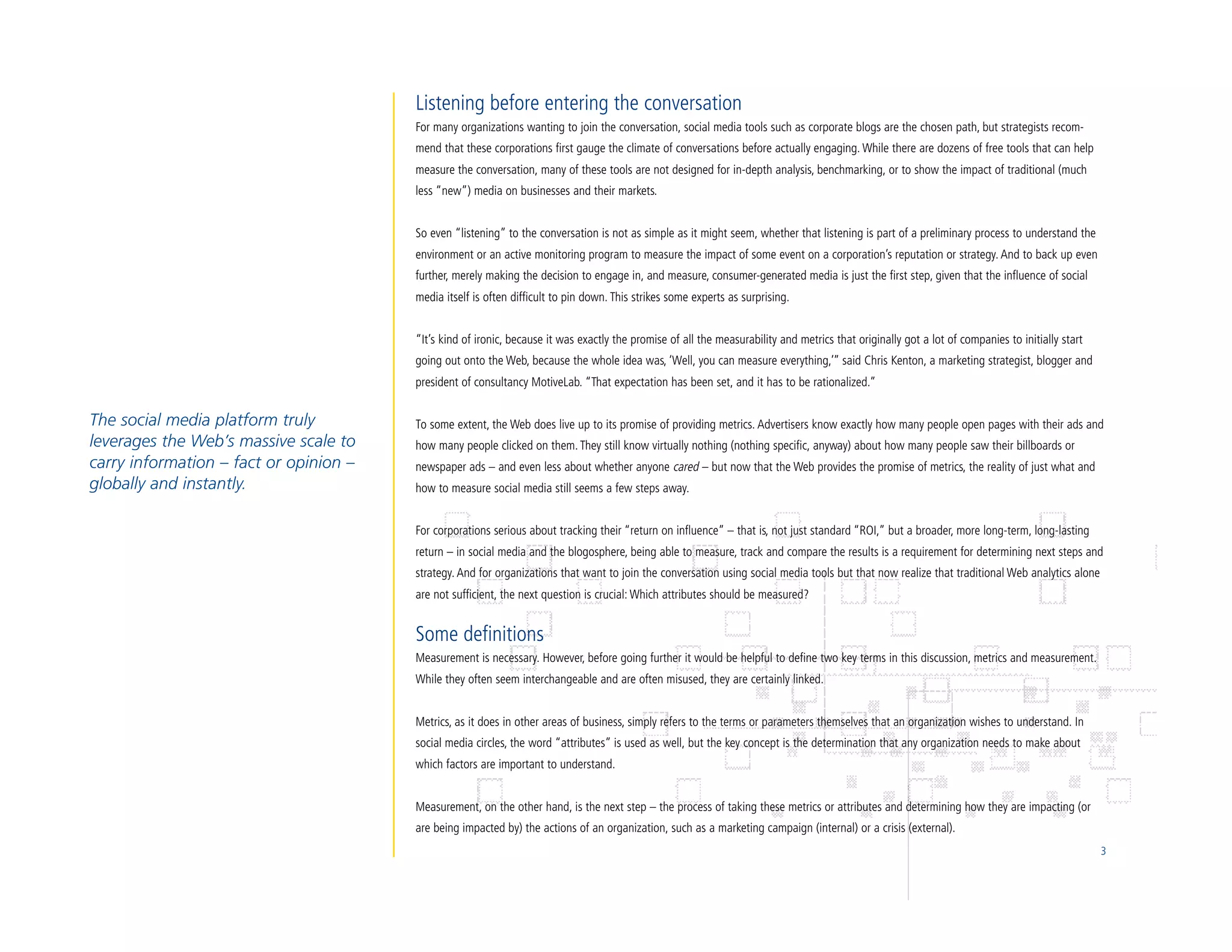 Listening before entering the conversation
                                        For many organizations wanting to join the conversation, social media tools such as corporate blogs are the chosen path, but strategists recom-
                                        mend that these corporations first gauge the climate of conversations before actually engaging. While there are dozens of free tools that can help
                                        measure the conversation, many of these tools are not designed for in-depth analysis, benchmarking, or to show the impact of traditional (much
                                        less “new”) media on businesses and their markets.


                                        So even “listening” to the conversation is not as simple as it might seem, whether that listening is part of a preliminary process to understand the
                                        environment or an active monitoring program to measure the impact of some event on a corporation’s reputation or strategy. And to back up even
                                        further, merely making the decision to engage in, and measure, consumer-generated media is just the first step, given that the influence of social
                                        media itself is often difficult to pin down. This strikes some experts as surprising.


                                        “It’s kind of ironic, because it was exactly the promise of all the measurability and metrics that originally got a lot of companies to initially start
                                        going out onto the Web, because the whole idea was, ‘Well, you can measure everything,’” said Chris Kenton, a marketing strategist, blogger and
                                        president of consultancy MotiveLab. “That expectation has been set, and it has to be rationalized.”


The social media platform truly         To some extent, the Web does live up to its promise of providing metrics. Advertisers know exactly how many people open pages with their ads and
leverages the Web’s massive scale to    how many people clicked on them. They still know virtually nothing (nothing specific, anyway) about how many people saw their billboards or
carry information – fact or opinion –   newspaper ads – and even less about whether anyone cared – but now that the Web provides the promise of metrics, the reality of just what and
globally and instantly.                 how to measure social media still seems a few steps away.


                                        For corporations serious about tracking their “return on influence” – that is, not just standard “ROI,” but a broader, more long-term, long-lasting
                                        return – in social media and the blogosphere, being able to measure, track and compare the results is a requirement for determining next steps and
                                        strategy. And for organizations that want to join the conversation using social media tools but that now realize that traditional Web analytics alone
                                        are not sufficient, the next question is crucial: Which attributes should be measured?


                                        Some definitions
                                        Measurement is necessary. However, before going further it would be helpful to define two key terms in this discussion, metrics and measurement.
                                        While they often seem interchangeable and are often misused, they are certainly linked.


                                        Metrics, as it does in other areas of business, simply refers to the terms or parameters themselves that an organization wishes to understand. In
                                        social media circles, the word “attributes” is used as well, but the key concept is the determination that any organization needs to make about
                                        which factors are important to understand.


                                        Measurement, on the other hand, is the next step – the process of taking these metrics or attributes and determining how they are impacting (or
                                        are being impacted by) the actions of an organization, such as a marketing campaign (internal) or a crisis (external).
                                                                                                                                                                                                  3
 