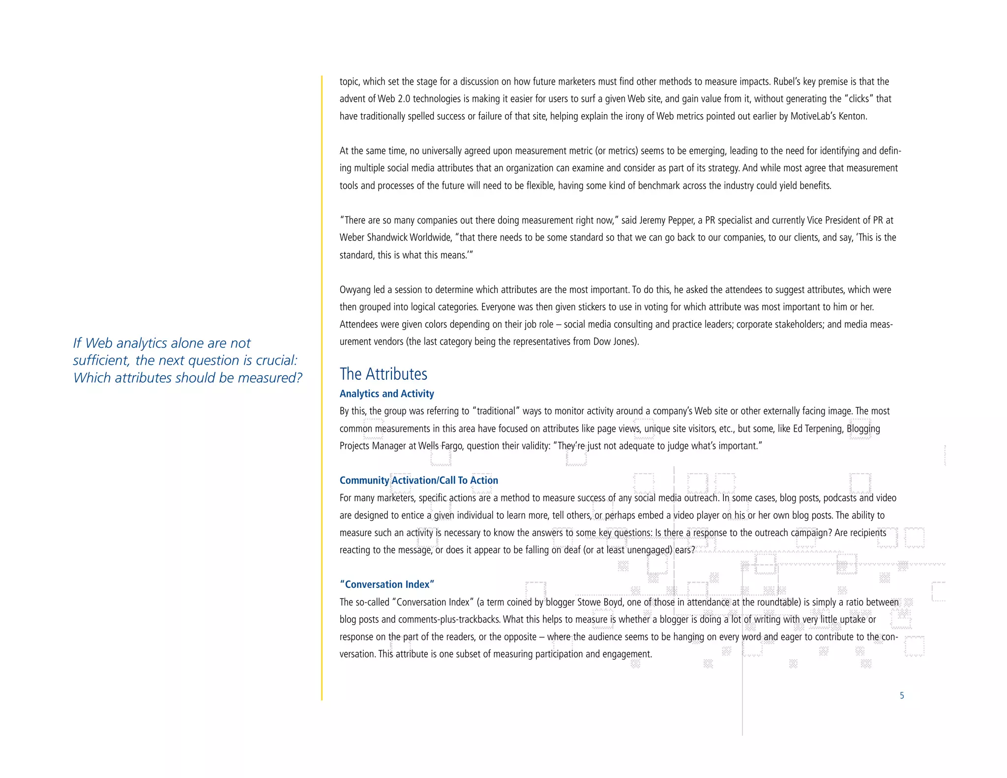 topic, which set the stage for a discussion on how future marketers must find other methods to measure impacts. Rubel’s key premise is that the
                                            advent of Web 2.0 technologies is making it easier for users to surf a given Web site, and gain value from it, without generating the “clicks” that
                                            have traditionally spelled success or failure of that site, helping explain the irony of Web metrics pointed out earlier by MotiveLab’s Kenton.


                                            At the same time, no universally agreed upon measurement metric (or metrics) seems to be emerging, leading to the need for identifying and defin-
                                            ing multiple social media attributes that an organization can examine and consider as part of its strategy. And while most agree that measurement
                                            tools and processes of the future will need to be flexible, having some kind of benchmark across the industry could yield benefits.


                                            “There are so many companies out there doing measurement right now,” said Jeremy Pepper, a PR specialist and currently Vice President of PR at
                                            Weber Shandwick Worldwide, “that there needs to be some standard so that we can go back to our companies, to our clients, and say, ‘This is the
                                            standard, this is what this means.’”


                                            Owyang led a session to determine which attributes are the most important. To do this, he asked the attendees to suggest attributes, which were
                                            then grouped into logical categories. Everyone was then given stickers to use in voting for which attribute was most important to him or her.
                                            Attendees were given colors depending on their job role – social media consulting and practice leaders; corporate stakeholders; and media meas-
If Web analytics alone are not              urement vendors (the last category being the representatives from Dow Jones).
sufficient, the next question is crucial:
Which attributes should be measured?        The Attributes
                                            Analytics and Activity
                                            By this, the group was referring to “traditional” ways to monitor activity around a company’s Web site or other externally facing image. The most
                                            common measurements in this area have focused on attributes like page views, unique site visitors, etc., but some, like Ed Terpening, Blogging
                                            Projects Manager at Wells Fargo, question their validity: “They’re just not adequate to judge what’s important.”


                                            Community Activation/Call To Action
                                            For many marketers, specific actions are a method to measure success of any social media outreach. In some cases, blog posts, podcasts and video
                                            are designed to entice a given individual to learn more, tell others, or perhaps embed a video player on his or her own blog posts. The ability to
                                            measure such an activity is necessary to know the answers to some key questions: Is there a response to the outreach campaign? Are recipients
                                            reacting to the message, or does it appear to be falling on deaf (or at least unengaged) ears?


                                            “Conversation Index”
                                            The so-called “Conversation Index” (a term coined by blogger Stowe Boyd, one of those in attendance at the roundtable) is simply a ratio between
                                            blog posts and comments-plus-trackbacks. What this helps to measure is whether a blogger is doing a lot of writing with very little uptake or
                                            response on the part of the readers, or the opposite – where the audience seems to be hanging on every word and eager to contribute to the con-
                                            versation. This attribute is one subset of measuring participation and engagement.


                                                                                                                                                                                                  5
 