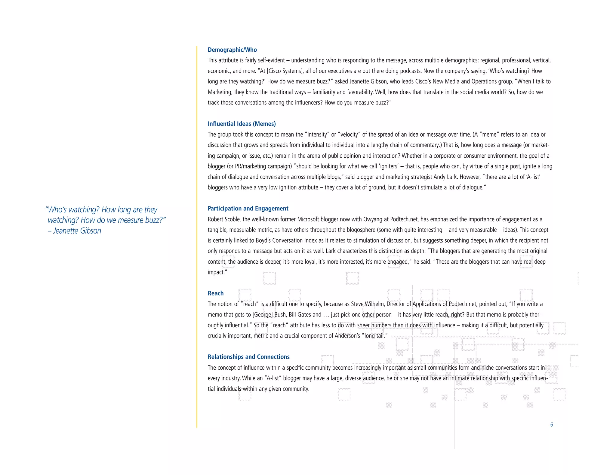 Demographic/Who
                                      This attribute is fairly self-evident – understanding who is responding to the message, across multiple demographics: regional, professional, vertical,
                                      economic, and more. “At [Cisco Systems], all of our executives are out there doing podcasts. Now the company’s saying, ‘Who’s watching? How
                                      long are they watching?’ How do we measure buzz?” asked Jeanette Gibson, who leads Cisco’s New Media and Operations group. “When I talk to
                                      Marketing, they know the traditional ways – familiarity and favorability. Well, how does that translate in the social media world? So, how do we
                                      track those conversations among the influencers? How do you measure buzz?”


                                      Influential Ideas (Memes)
                                      The group took this concept to mean the “intensity” or “velocity” of the spread of an idea or message over time. (A “meme” refers to an idea or
                                      discussion that grows and spreads from individual to individual into a lengthy chain of commentary.) That is, how long does a message (or market-
                                      ing campaign, or issue, etc.) remain in the arena of public opinion and interaction? Whether in a corporate or consumer environment, the goal of a
                                      blogger (or PR/marketing campaign) “should be looking for what we call ‘igniters’ – that is, people who can, by virtue of a single post, ignite a long
                                      chain of dialogue and conversation across multiple blogs,” said blogger and marketing strategist Andy Lark. However, “there are a lot of ‘A-list’
                                      bloggers who have a very low ignition attribute – they cover a lot of ground, but it doesn’t stimulate a lot of dialogue.”


“Who’s watching? How long are they    Participation and Engagement
 watching? How do we measure buzz?”   Robert Scoble, the well-known former Microsoft blogger now with Owyang at Podtech.net, has emphasized the importance of engagement as a
 – Jeanette Gibson                    tangible, measurable metric, as have others throughout the blogosphere (some with quite interesting – and very measurable – ideas). This concept
                                      is certainly linked to Boyd’s Conversation Index as it relates to stimulation of discussion, but suggests something deeper, in which the recipient not
                                      only responds to a message but acts on it as well. Lark characterizes this distinction as depth: “The bloggers that are generating the most original
                                      content, the audience is deeper, it’s more loyal, it’s more interested, it’s more engaged,” he said. “Those are the bloggers that can have real deep
                                      impact.”


                                      Reach
                                      The notion of “reach” is a difficult one to specify, because as Steve Wilhelm, Director of Applications of Podtech.net, pointed out, “If you write a
                                      memo that gets to [George] Bush, Bill Gates and … just pick one other person – it has very little reach, right? But that memo is probably thor-
                                      oughly influential.” So the “reach” attribute has less to do with sheer numbers than it does with influence – making it a difficult, but potentially
                                      crucially important, metric and a crucial component of Anderson’s “long tail.”


                                      Relationships and Connections
                                      The concept of influence within a specific community becomes increasingly important as small communities form and niche conversations start in
                                      every industry. While an “A-list” blogger may have a large, diverse audience, he or she may not have an intimate relationship with specific influen-
                                      tial individuals within any given community.




                                                                                                                                                                                               6
 