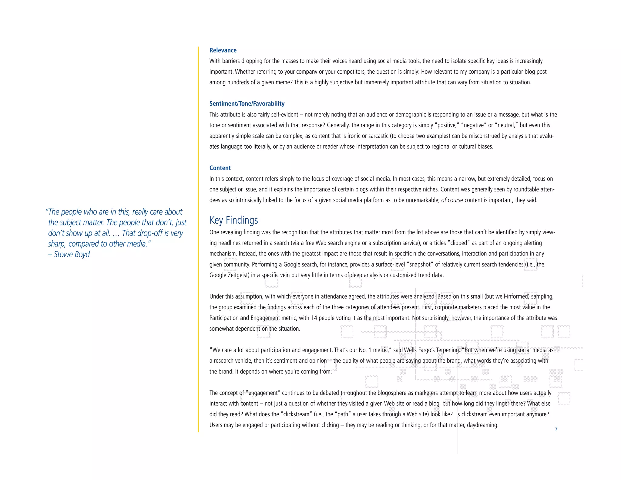 Relevance
                                                   With barriers dropping for the masses to make their voices heard using social media tools, the need to isolate specific key ideas is increasingly
                                                   important. Whether referring to your company or your competitors, the question is simply: How relevant to my company is a particular blog post
                                                   among hundreds of a given meme? This is a highly subjective but immensely important attribute that can vary from situation to situation.


                                                   Sentiment/Tone/Favorability
                                                   This attribute is also fairly self-evident – not merely noting that an audience or demographic is responding to an issue or a message, but what is the
                                                   tone or sentiment associated with that response? Generally, the range in this category is simply “positive,” “negative” or “neutral,” but even this
                                                   apparently simple scale can be complex, as content that is ironic or sarcastic (to choose two examples) can be misconstrued by analysis that evalu-
                                                   ates language too literally, or by an audience or reader whose interpretation can be subject to regional or cultural biases.


                                                   Content
                                                   In this context, content refers simply to the focus of coverage of social media. In most cases, this means a narrow, but extremely detailed, focus on
                                                   one subject or issue, and it explains the importance of certain blogs within their respective niches. Content was generally seen by roundtable atten-
                                                   dees as so intrinsically linked to the focus of a given social media platform as to be unremarkable; of course content is important, they said.
“The people who are in this, really care about
 the subject matter. The people that don’t, just   Key Findings
 don’t show up at all. … That drop-off is very     One revealing finding was the recognition that the attributes that matter most from the list above are those that can’t be identified by simply view-
 sharp, compared to other media.”                  ing headlines returned in a search (via a free Web search engine or a subscription service), or articles “clipped” as part of an ongoing alerting
 – Stowe Boyd                                      mechanism. Instead, the ones with the greatest impact are those that result in specific niche conversations, interaction and participation in any
                                                   given community. Performing a Google search, for instance, provides a surface-level “snapshot” of relatively current search tendencies (i.e., the
                                                   Google Zeitgeist) in a specific vein but very little in terms of deep analysis or customized trend data.


                                                   Under this assumption, with which everyone in attendance agreed, the attributes were analyzed. Based on this small (but well-informed) sampling,
                                                   the group examined the findings across each of the three categories of attendees present. First, corporate marketers placed the most value in the
                                                   Participation and Engagement metric, with 14 people voting it as the most important. Not surprisingly, however, the importance of the attribute was
                                                   somewhat dependent on the situation.


                                                   “We care a lot about participation and engagement. That’s our No. 1 metric,” said Wells Fargo’s Terpening. “But when we’re using social media as
                                                   a research vehicle, then it’s sentiment and opinion – the quality of what people are saying about the brand, what words they’re associating with
                                                   the brand. It depends on where you’re coming from.”


                                                   The concept of “engagement” continues to be debated throughout the blogosphere as marketers attempt to learn more about how users actually
                                                   interact with content – not just a question of whether they visited a given Web site or read a blog, but how long did they linger there? What else
                                                   did they read? What does the “clickstream” (i.e., the “path” a user takes through a Web site) look like? Is clickstream even important anymore?
                                                   Users may be engaged or participating without clicking – they may be reading or thinking, or for that matter, daydreaming.
                                                                                                                                                                                                           7
 
