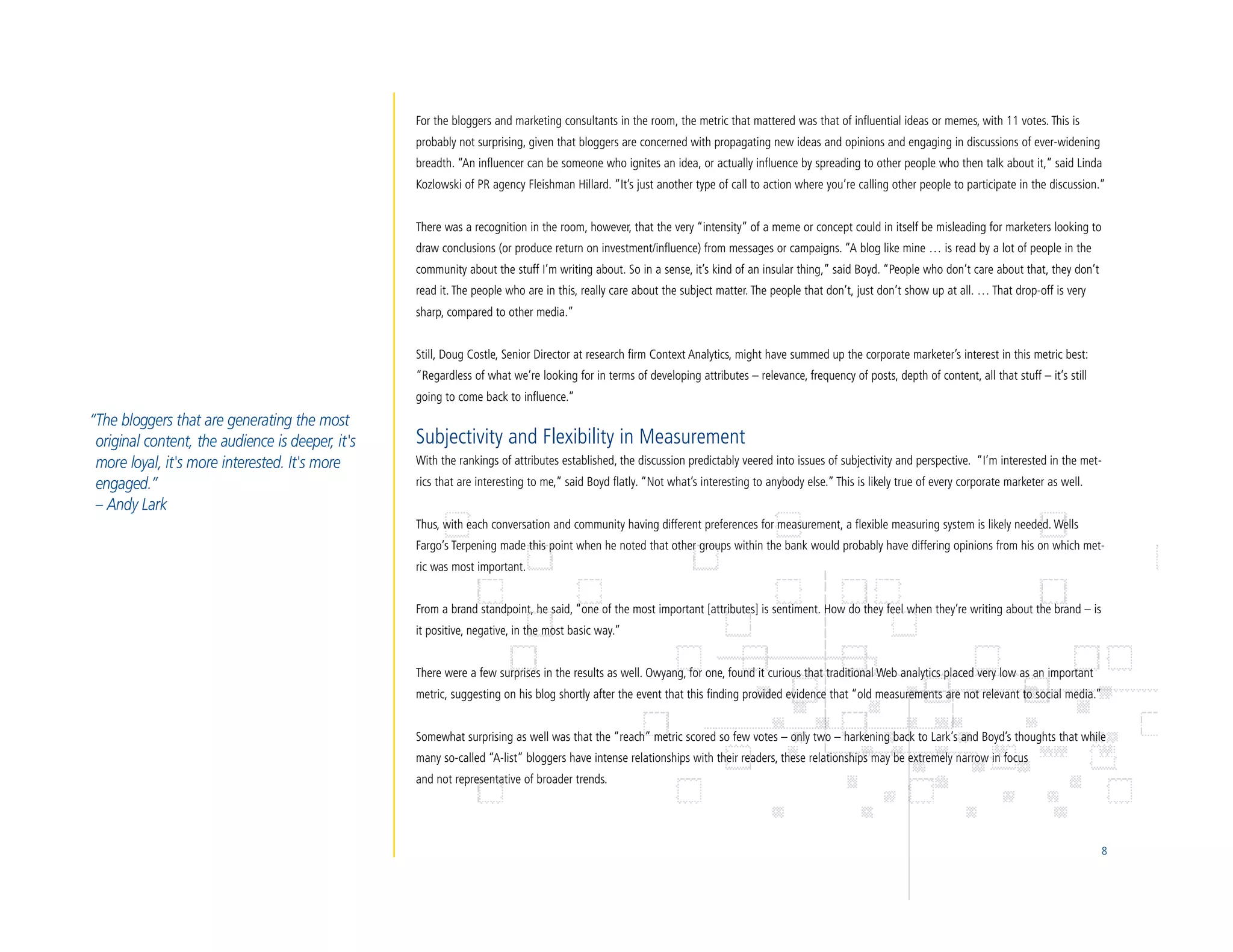 For the bloggers and marketing consultants in the room, the metric that mattered was that of influential ideas or memes, with 11 votes. This is
                                                  probably not surprising, given that bloggers are concerned with propagating new ideas and opinions and engaging in discussions of ever-widening
                                                  breadth. “An influencer can be someone who ignites an idea, or actually influence by spreading to other people who then talk about it,” said Linda
                                                  Kozlowski of PR agency Fleishman Hillard. “It’s just another type of call to action where you’re calling other people to participate in the discussion.”


                                                  There was a recognition in the room, however, that the very “intensity” of a meme or concept could in itself be misleading for marketers looking to
                                                  draw conclusions (or produce return on investment/influence) from messages or campaigns. “A blog like mine … is read by a lot of people in the
                                                  community about the stuff I’m writing about. So in a sense, it’s kind of an insular thing,” said Boyd. “People who don’t care about that, they don’t
                                                  read it. The people who are in this, really care about the subject matter. The people that don’t, just don’t show up at all. … That drop-off is very
                                                  sharp, compared to other media.”


                                                  Still, Doug Costle, Senior Director at research firm Context Analytics, might have summed up the corporate marketer’s interest in this metric best:
                                                  “Regardless of what we’re looking for in terms of developing attributes – relevance, frequency of posts, depth of content, all that stuff – it’s still
                                                  going to come back to influence.”
“The bloggers that are generating the most
 original content, the audience is deeper, it's   Subjectivity and Flexibility in Measurement
 more loyal, it's more interested. It's more      With the rankings of attributes established, the discussion predictably veered into issues of subjectivity and perspective. “I’m interested in the met-
 engaged.”                                        rics that are interesting to me,” said Boyd flatly. “Not what’s interesting to anybody else.” This is likely true of every corporate marketer as well.
 – Andy Lark
                                                  Thus, with each conversation and community having different preferences for measurement, a flexible measuring system is likely needed. Wells
                                                  Fargo’s Terpening made this point when he noted that other groups within the bank would probably have differing opinions from his on which met-
                                                  ric was most important.


                                                  From a brand standpoint, he said, “one of the most important [attributes] is sentiment. How do they feel when they’re writing about the brand – is
                                                  it positive, negative, in the most basic way.”


                                                  There were a few surprises in the results as well. Owyang, for one, found it curious that traditional Web analytics placed very low as an important
                                                  metric, suggesting on his blog shortly after the event that this finding provided evidence that “old measurements are not relevant to social media.”


                                                  Somewhat surprising as well was that the “reach” metric scored so few votes – only two – harkening back to Lark’s and Boyd’s thoughts that while
                                                  many so-called “A-list” bloggers have intense relationships with their readers, these relationships may be extremely narrow in focus
                                                  and not representative of broader trends.




                                                                                                                                                                                                           8
 