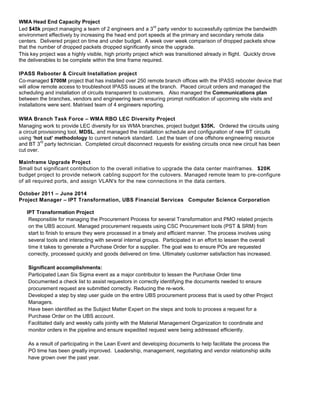 WMA Head End Capacity Project
Led $45k project managing a team of 2 engineers and a 3
rd
party vendor to successfully optimize the bandwidth
environment effectively by increasing the head end port speeds at the primary and secondary remote data
centers. Delivered project on time and under budget. A week over week comparison of dropped packets show
that the number of dropped packets dropped significantly since the upgrade.
This key project was a highly visible, high priority project which was transitioned already in flight. Quickly drove
the deliverables to be complete within the time frame required.
IPASS Rebooter & Circuit Installation project
Co-managed $700M project that has installed over 250 remote branch offices with the IPASS rebooter device that
will allow remote access to troubleshoot IPASS issues at the branch. Placed circuit orders and managed the
scheduling and installation of circuits transparent to customers. Also managed the Communications plan
between the branches, vendors and engineering team ensuring prompt notification of upcoming site visits and
installations were sent. Matrixed team of 4 engineers reporting.
WMA Branch Task Force – WMA RBO LEC Diversity Project
Managing work to provide LEC diversity for six WMA branches, project budget $35K. Ordered the circuits using
a circuit provisioning tool, MDSL, and managed the installation schedule and configuration of new BT circuits
using ‘hot cut’ methodology to current network standard. Led the team of one offshore engineering resource
and BT 3
rd
party technician. Completed circuit disconnect requests for existing circuits once new circuit has been
cut over.
Mainframe Upgrade Project
Small but significant contribution to the overall initiative to upgrade the data center mainframes. $20K
budget project to provide network cabling support for the cutovers. Managed remote team to pre-configure
of all required ports, and assign VLAN's for the new connections in the data centers.
October 2011 – June 2014
Project Manager – IPT Transformation, UBS Financial Services Computer Science Corporation
IPT Transformation Project
Responsible for managing the Procurement Process for several Transformation and PMO related projects
on the UBS account. Managed procurement requests using CSC Procurement tools (PST & SRM) from
start to finish to ensure they were processed in a timely and efficient manner. The process involves using
several tools and interacting with several internal groups. Participated in an effort to lessen the overall
time it takes to generate a Purchase Order for a supplier. The goal was to ensure POs are requested
correctly, processed quickly and goods delivered on time. Ultimately customer satisfaction has increased.
Significant accomplishments:
Participated Lean Six Sigma event as a major contributor to lessen the Purchase Order time
Documented a check list to assist requestors in correctly identifying the documents needed to ensure
procurement request are submitted correctly. Reducing the re-work.
Developed a step by step user guide on the entire UBS procurement process that is used by other Project
Managers.
Have been identified as the Subject Matter Expert on the steps and tools to process a request for a
Purchase Order on the UBS account.
Facilitated daily and weekly calls jointly with the Material Management Organization to coordinate and
monitor orders in the pipeline and ensure expedited request were being addressed efficiently.
As a result of participating in the Lean Event and developing documents to help facilitate the process the
PO time has been greatly improved. Leadership, management, negotiating and vendor relationship skills
have grown over the past year.
 