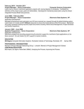 February 2010 – October 2011
Project Manager – Xerox Corporation Computer Science Corporation
Lead small to medium mainframe application projects with varying degrees of complexity. Facilitated the
definition of the project scope, goals and deliverables. Developed & maintained project plans using the Global
Integrated Process Model best practices.
June 2006 – February 2010
Project Manager – Xerox Corporation Electronic Data Systems. HP
Application Development
Managed enhancement work estimated over 40 hours received as a request through the global ticketing system.
Lead a team of 3 onsite and 5-7 offshore resources to ensure the timely delivery of the final product. Maintained
the project workbook tracking required project documents including, Risk & Issue Management, Project Schedule
and Quality Inspections.
January 1995 – June 2006
Systems Programmer – Xerox Corporation Electronic Data Systems. HP
Application Development
Mainframe programmer providing programming & production support for mainframe Cobol applications on the
Xerox account. On-call rotation for 24/7 support to resolve incidents.
EDUCATION
BS Degree Computer Information Systems Rochester Institute of Technology, Rochester, NY Spring 1994
PROFESSIONAL ORGANIZATIONS
Member of Project Manager Networking Group – LinkedIn, Member of Project Management Institute
CONTINUED EDUCATION
MS Project, Six Sigma Yellow Belt: DMAIC: Analyzing the Process, Improving the Process
 