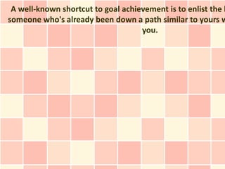 A well-known shortcut to goal achievement is to enlist the h
someone who's already been down a path similar to yours w
                                    you.
 