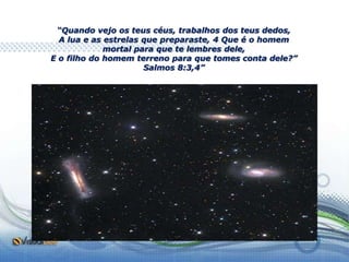 “Quando vejo os teus céus, trabalhos dos teus dedos,
  A lua e as estrelas que preparaste, 4 Que é o homem
             mortal para que te lembres dele,
E o filho do homem terreno para que tomes conta dele?”
                      Salmos 8:3,4”
 
