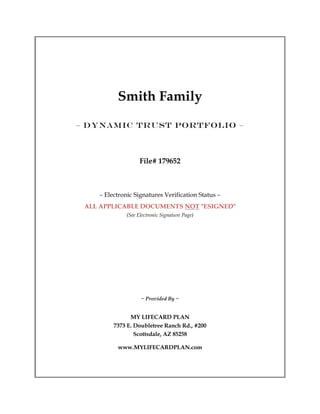 Smith Family
– DYNAMIC TRUST PORTFOLIO –



                    File# 179652



    – Electronic Signatures Verification Status –
 ALL APPLICABLE DOCUMENTS NOT "ESIGNED"
              (See Electronic Signature Page)




                    ~ Provided By ~


               MY LIFECARD PLAN
         7373 E. Doubletree Ranch Rd., #200
                 Scottsdale, AZ 85258

          www.MYLIFECARDPLAN.com
 