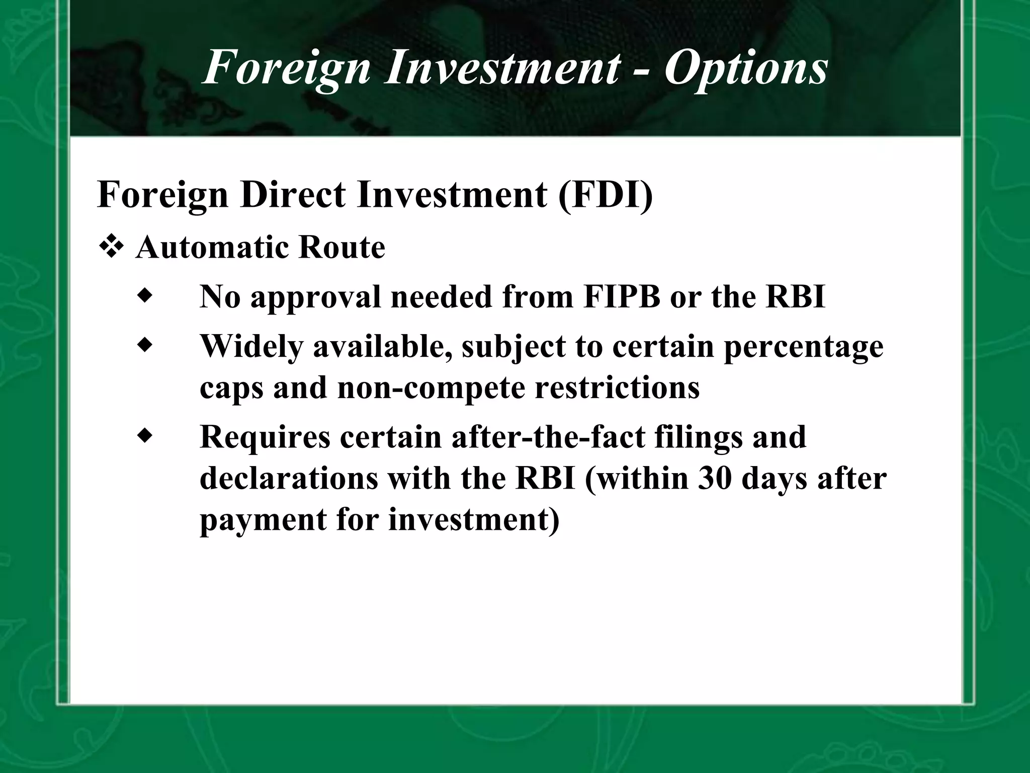 Foreign Investment - Options
Foreign Direct Investment (FDI)
 Automatic Route
 No approval needed from FIPB or the RBI
 Widely available, subject to certain percentage
caps and non-compete restrictions
 Requires certain after-the-fact filings and
declarations with the RBI (within 30 days after
payment for investment)
 