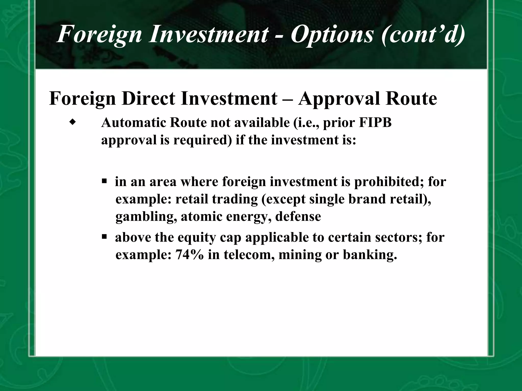 Foreign Investment - Options (cont’d)
Foreign Direct Investment – Approval Route
 Automatic Route not available (i.e., prior FIPB
approval is required) if the investment is:
 in an area where foreign investment is prohibited; for
example: retail trading (except single brand retail),
gambling, atomic energy, defense
 above the equity cap applicable to certain sectors; for
example: 74% in telecom, mining or banking.
 