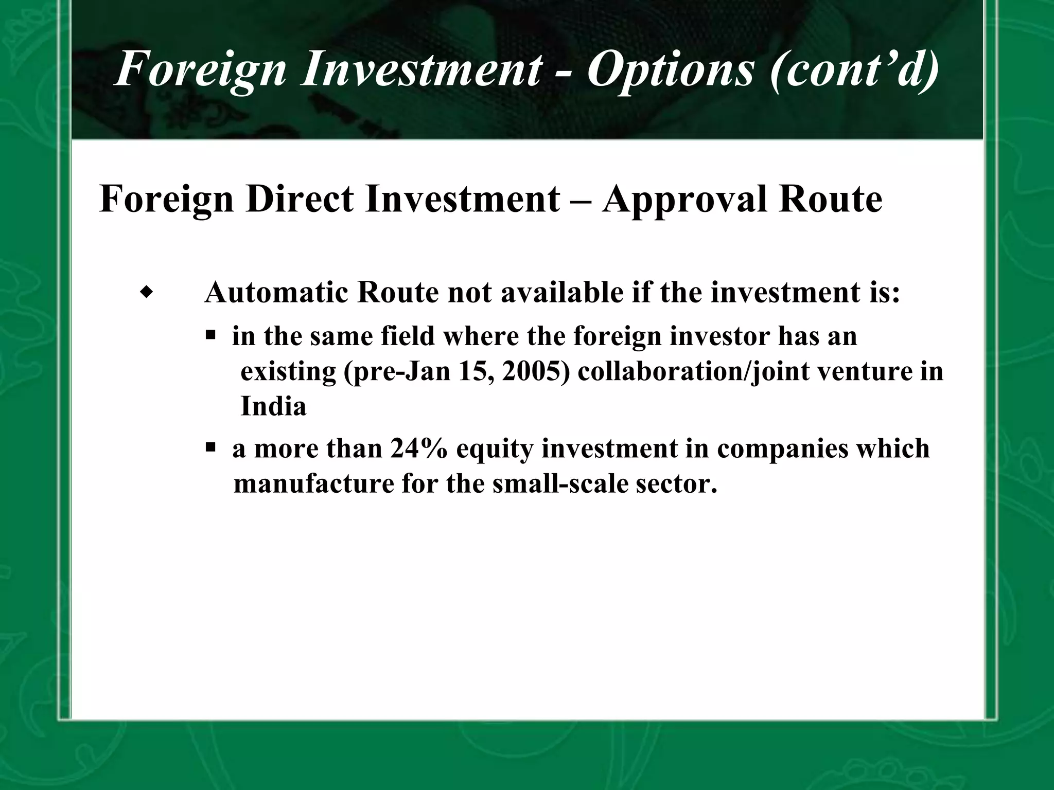 Foreign Investment - Options (cont’d)
Foreign Direct Investment – Approval Route
 Automatic Route not available if the investment is:
 in the same field where the foreign investor has an
existing (pre-Jan 15, 2005) collaboration/joint venture in
India
 a more than 24% equity investment in companies which
manufacture for the small-scale sector.
 