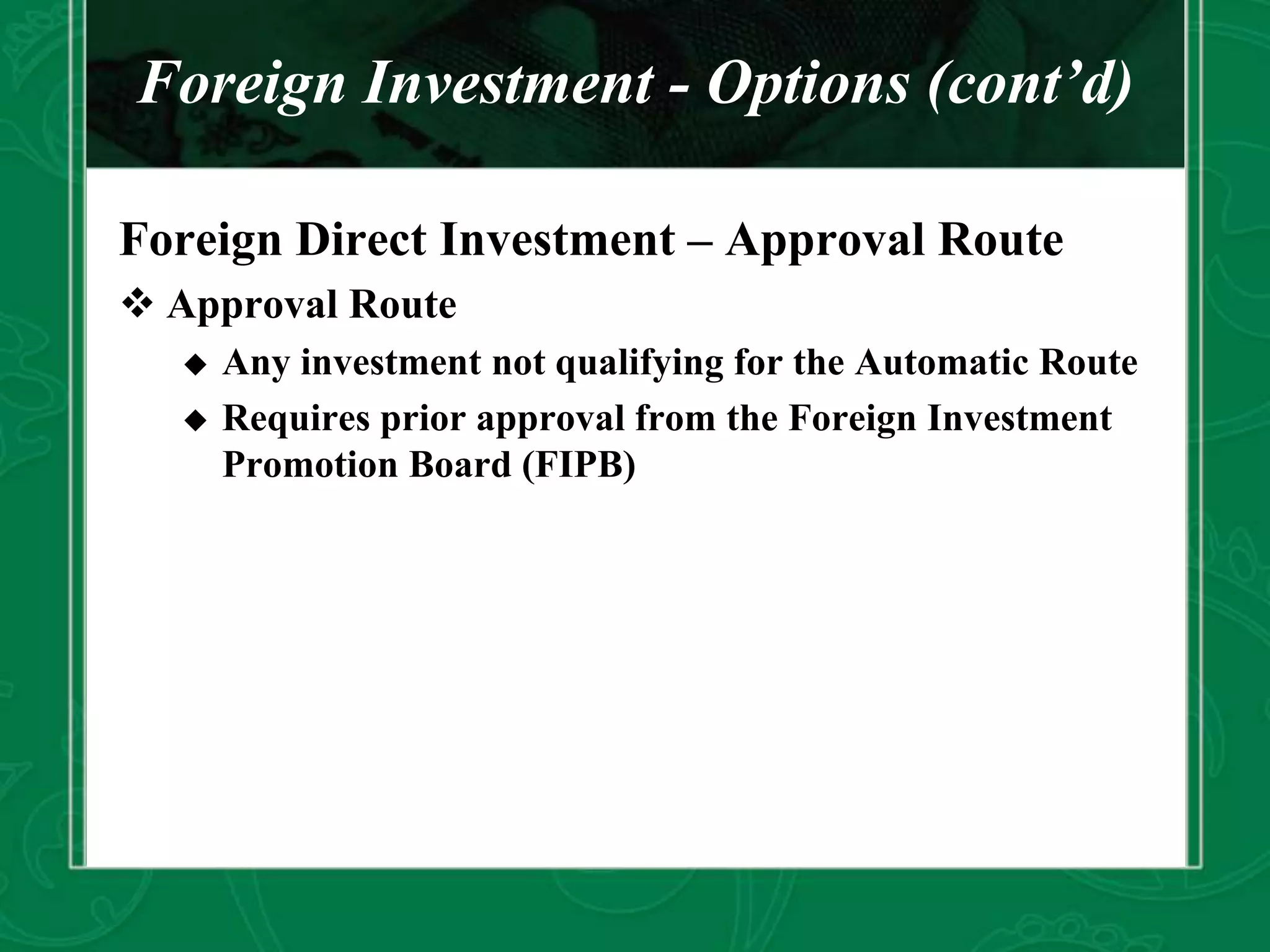 Foreign Investment - Options (cont’d)
Foreign Direct Investment – Approval Route
 Approval Route
 Any investment not qualifying for the Automatic Route
 Requires prior approval from the Foreign Investment
Promotion Board (FIPB)
 