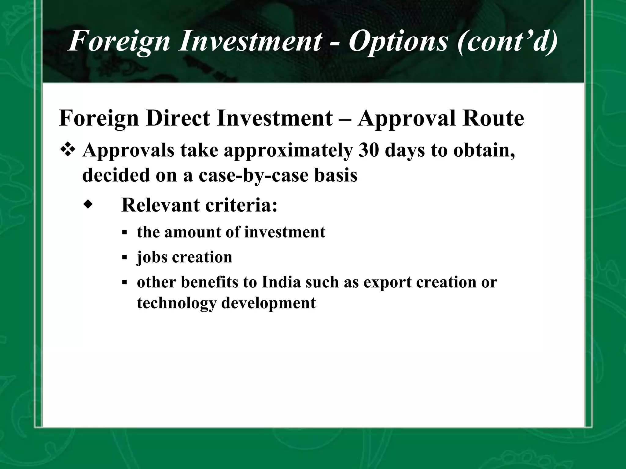Foreign Investment - Options (cont’d)
Foreign Direct Investment – Approval Route
 Approvals take approximately 30 days to obtain,
decided on a case-by-case basis
 Relevant criteria:
 the amount of investment
 jobs creation
 other benefits to India such as export creation or
technology development
 
