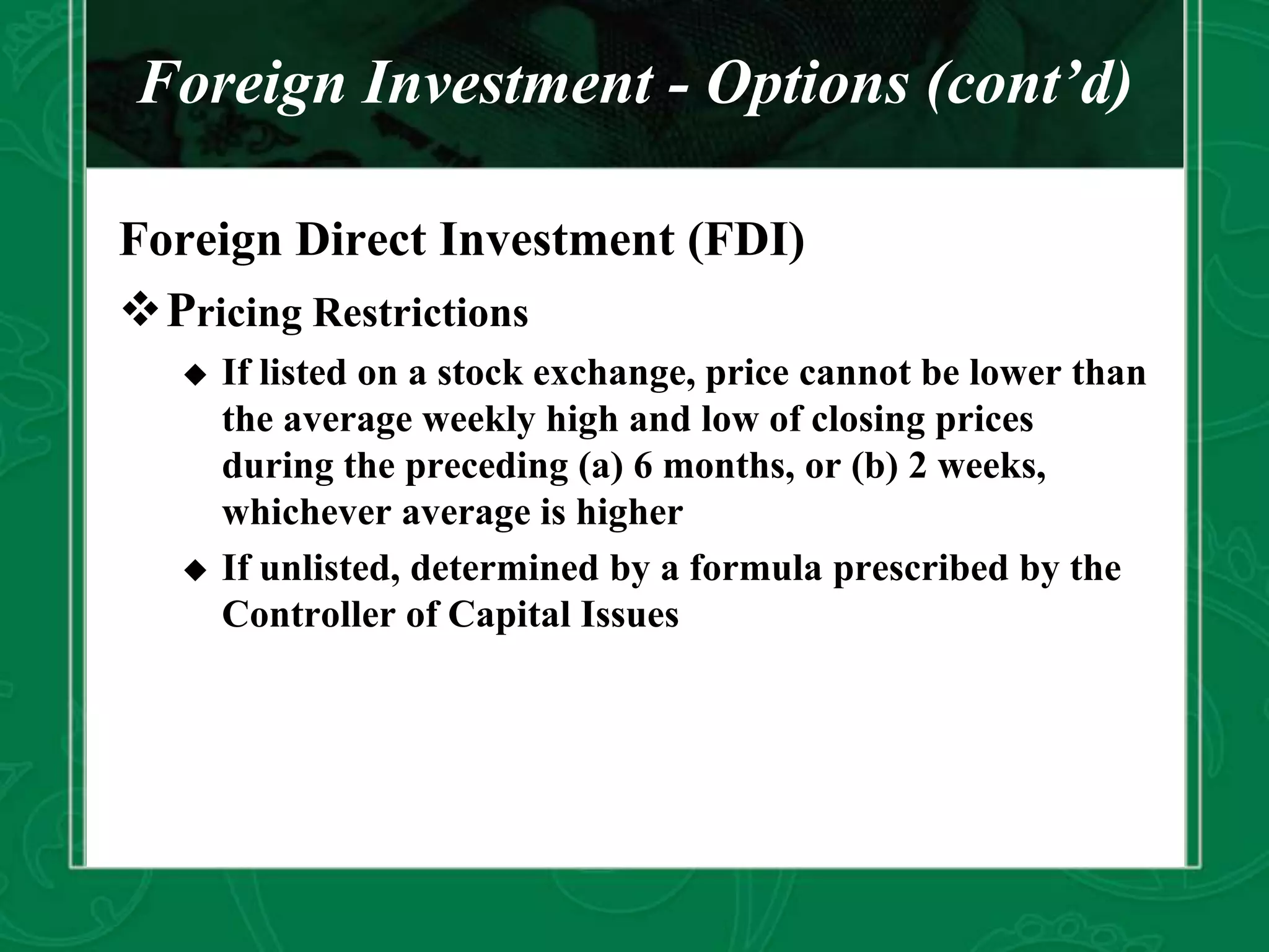Foreign Investment - Options (cont’d)
Foreign Direct Investment (FDI)
Pricing Restrictions
 If listed on a stock exchange, price cannot be lower than
the average weekly high and low of closing prices
during the preceding (a) 6 months, or (b) 2 weeks,
whichever average is higher
 If unlisted, determined by a formula prescribed by the
Controller of Capital Issues
 