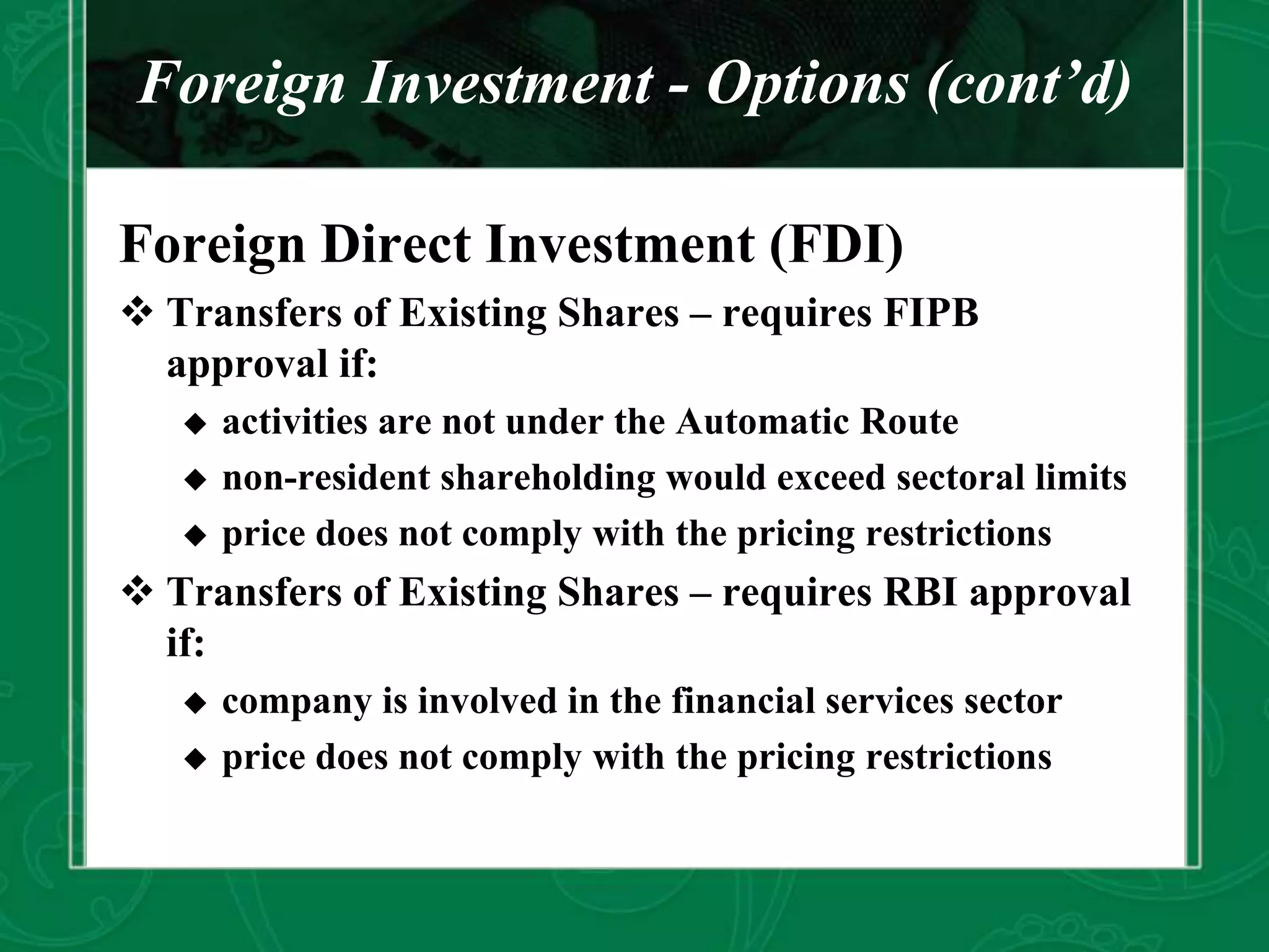 Foreign Investment - Options (cont’d)
Foreign Direct Investment (FDI)
 Transfers of Existing Shares – requires FIPB
approval if:
 activities are not under the Automatic Route
 non-resident shareholding would exceed sectoral limits
 price does not comply with the pricing restrictions
 Transfers of Existing Shares – requires RBI approval
if:
 company is involved in the financial services sector
 price does not comply with the pricing restrictions
 