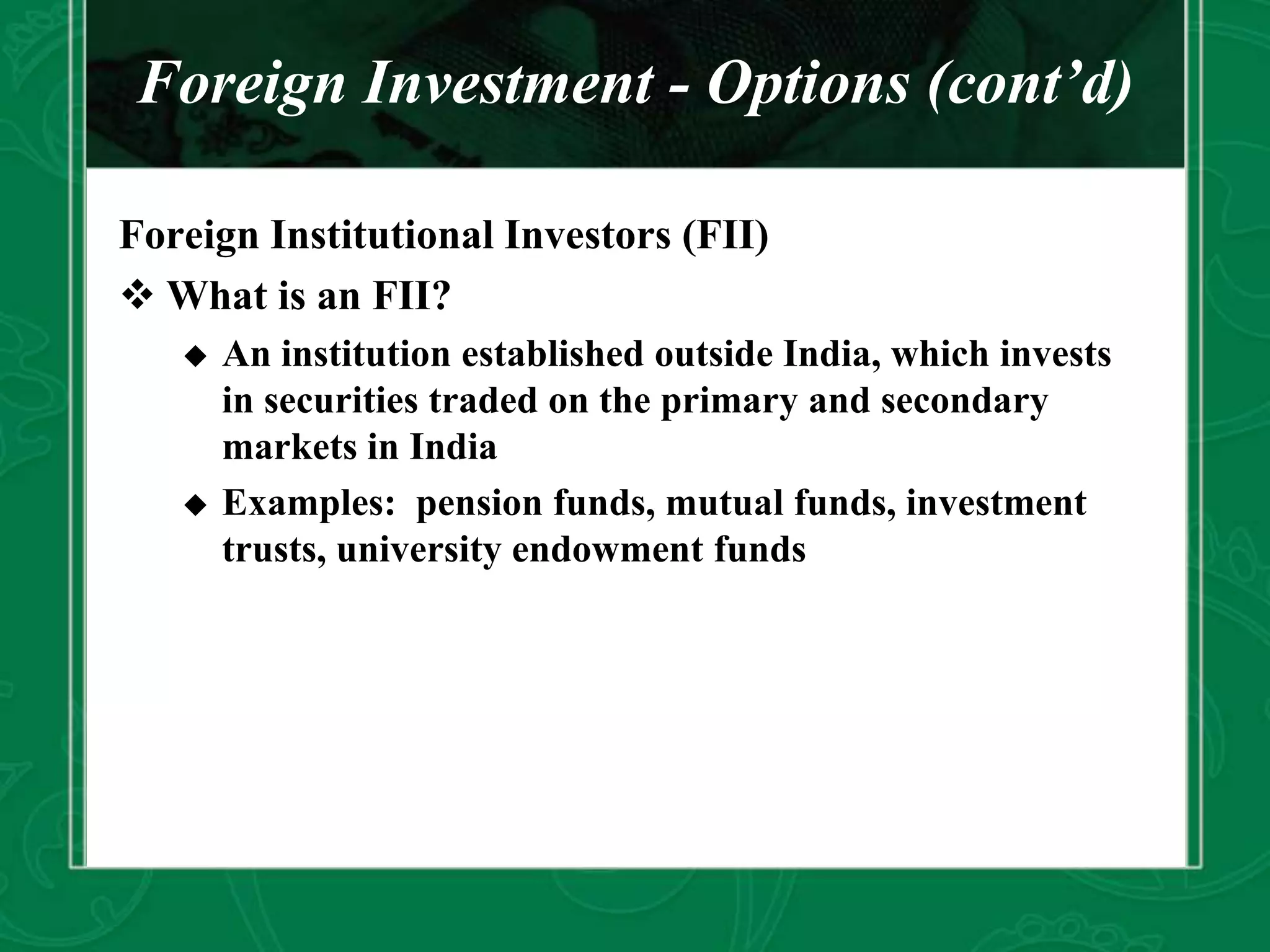 Foreign Investment - Options (cont’d)
Foreign Institutional Investors (FII)
 What is an FII?
 An institution established outside India, which invests
in securities traded on the primary and secondary
markets in India
 Examples: pension funds, mutual funds, investment
trusts, university endowment funds
 
