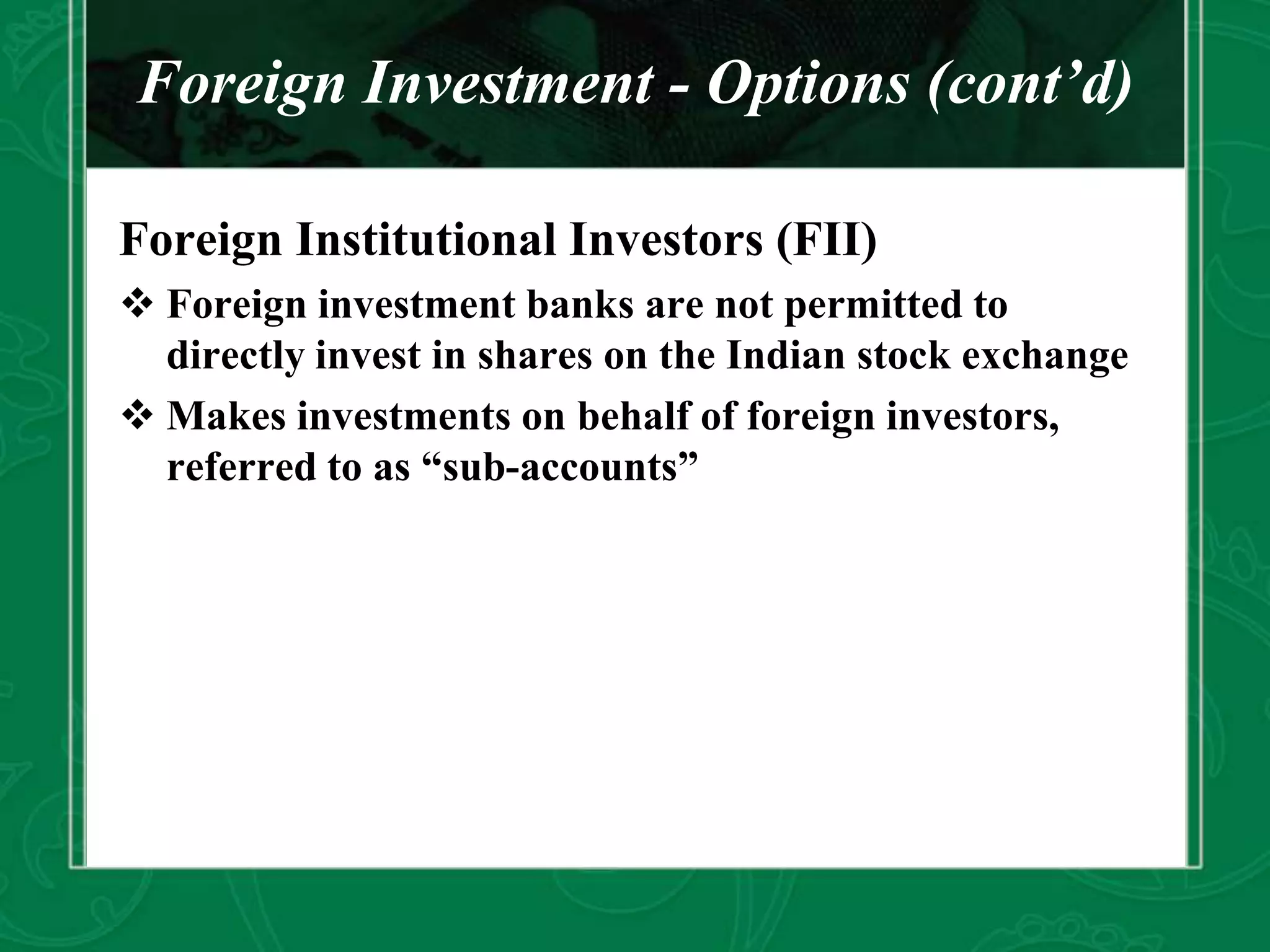 Foreign Investment - Options (cont’d)
Foreign Institutional Investors (FII)
 Foreign investment banks are not permitted to
directly invest in shares on the Indian stock exchange
 Makes investments on behalf of foreign investors,
referred to as “sub-accounts”
 