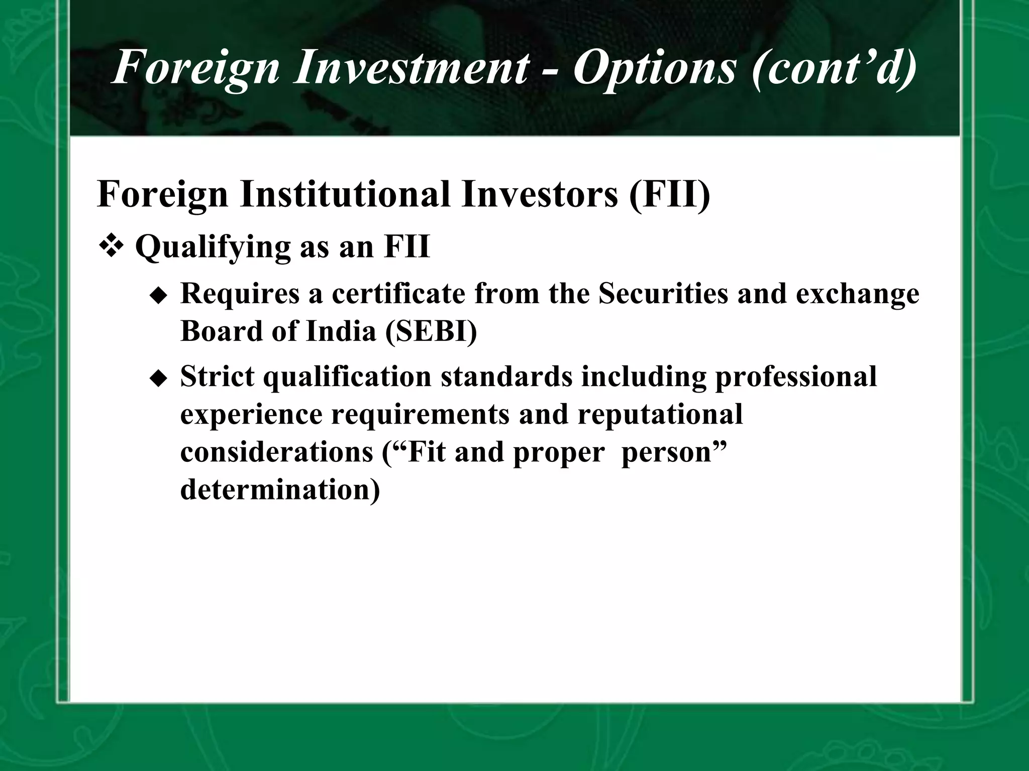 Foreign Investment - Options (cont’d)
Foreign Institutional Investors (FII)
 Qualifying as an FII
 Requires a certificate from the Securities and exchange
Board of India (SEBI)
 Strict qualification standards including professional
experience requirements and reputational
considerations (“Fit and proper person”
determination)
 