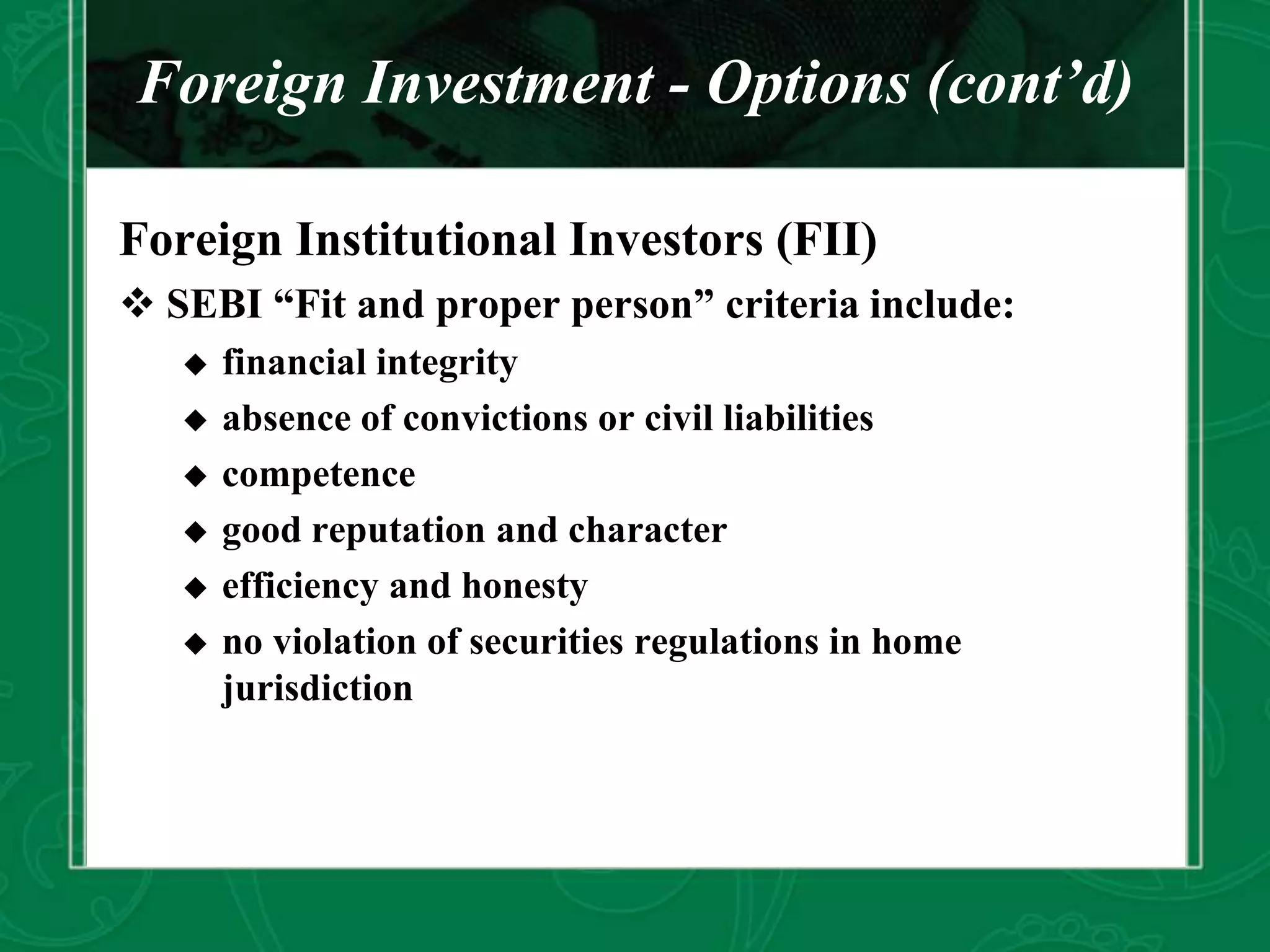 Foreign Investment - Options (cont’d)
Foreign Institutional Investors (FII)
 SEBI “Fit and proper person” criteria include:
 financial integrity
 absence of convictions or civil liabilities
 competence
 good reputation and character
 efficiency and honesty
 no violation of securities regulations in home
jurisdiction
 