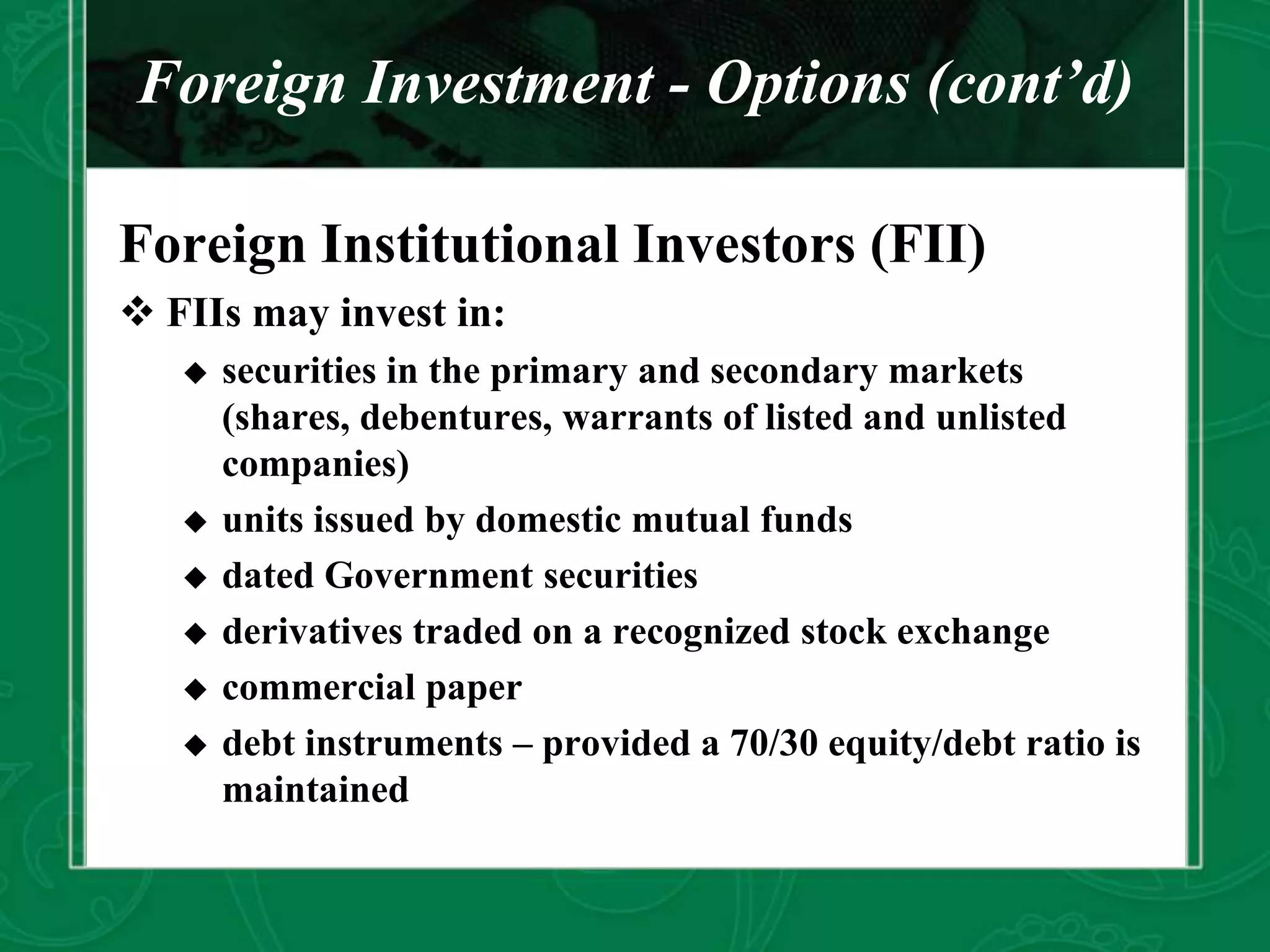 Foreign Investment - Options (cont’d)
Foreign Institutional Investors (FII)
 FIIs may invest in:
 securities in the primary and secondary markets
(shares, debentures, warrants of listed and unlisted
companies)
 units issued by domestic mutual funds
 dated Government securities
 derivatives traded on a recognized stock exchange
 commercial paper
 debt instruments – provided a 70/30 equity/debt ratio is
maintained
 