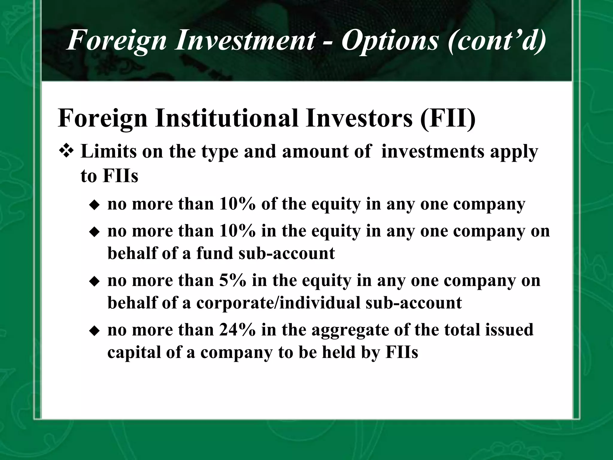 Foreign Investment - Options (cont’d)
Foreign Institutional Investors (FII)
 Limits on the type and amount of investments apply
to FIIs
 no more than 10% of the equity in any one company
 no more than 10% in the equity in any one company on
behalf of a fund sub-account
 no more than 5% in the equity in any one company on
behalf of a corporate/individual sub-account
 no more than 24% in the aggregate of the total issued
capital of a company to be held by FIIs
 
